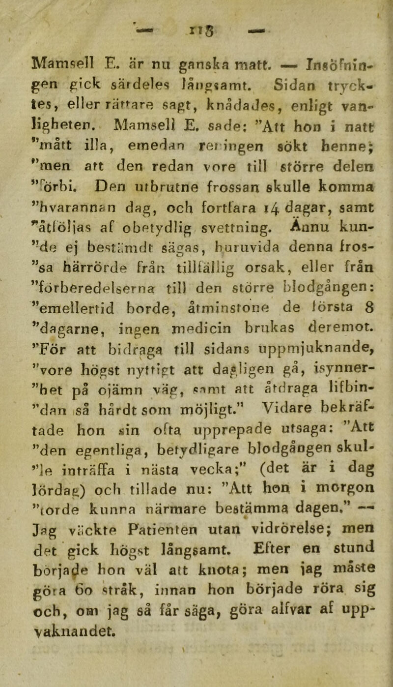 Mamsell E. Hr nu ganska matt. — InsÖfnin* gen gick särdeles långsamt. Sidan tryck- tes, eller rättare sagt, knådades, enligt van- ligheten. Mamsell E. sade: ”Alt hon i natt *’mått illa, emedan rei ingen sökt henne; ”men att den redan vore till större delen ”'orhi. Den utbrutne frossan skulle komma ”hvarannan dag, och fortfara i4 dagar, samt ”åtlöljas af obetydlig svettning. Aunu kun- ’Me ej bestiimdt sägas, huruvida denna fros- ”sa härrörde från tillfällig orsak, eller från ”förberedelserna till den större blodgången: ”emellertid borde, åtminstone de första 8 ”dagarne, ingen medicin brukas deremot. ”För att bidraga till sidans uppmjuknande, ”vore högst nyttigt att dagligen gå, isynner- ”het på ojämn väg, Pimt att atdraga lifbin- ”dan så hårdt som möjligt.” Vidare bekräf- tade hon Äin ofta upprepade utsaga: ”Att ”den egentliga, betydligare blodgängen skul- ”]e inträffa i nästa vecka;” (det är i dag lördag) och tilläde nu; ”Att hon i morgon ”torde kunna närmare bestämma dagen.” -- Jag väckte Patienten utan vidrörelse; men det gick högst långsamt. Efter en stund började hon väl att knota; men jag måste göra 6o stråk, innan hon började röra sig och, om jag så får säga, gÖra alfvar af upp- vaknandet.