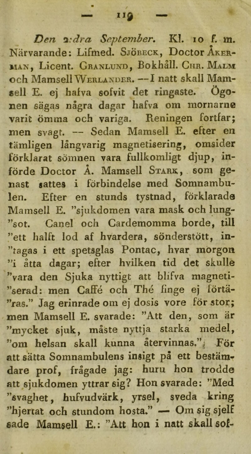 Den i:dra September. Kl. lo f. m. Närvarande: Lifmed. SjÖbeck, DoctorÅker- man, Licent. Granlund, Bokhåll. Ghr. Malm och Mamsell Werlander. —I natt skall Mam- sell E. ej halva solvit det ringaste. Ögo- nen sägas några dagar halva om mornarne varit ömma och variga. Reningen fortfar; men svagt. — Sedan Mamsell E. efter en tämligen långvarig magnetisering, omsider förklarat sömnen vara fullkomligt djup, in- förde Doctor Å. Mamsell Stark, som ge- nast sattes i förbindelse med Somnambu- len. Efter en stunds tystnad, förklarade Mamsell E. ”sjukdomen vara mask och lung- ”sot. Ganel och Gardemomma borde, till ”ett halft lod af hvardera, sönderstött, in- ”tagas i ett spetsglas Pontac, hvar morgon ”i åtta dagar; efter hvilken tid det skulle ”vara den Sjuka nyttigt att blifva magneti- ”serad: men Gaffé och The finge ej förtä- ”ras.” Jag erinrade om ej dosis vore för stor; men Mamsell E. svarade: ”Att den, som är ”mycket sjuk, måste nyttja starka medel, ”om helsan skall kunna återvinnas.”; För att sätta Somnambulens insigt på ett bestäm- dare prof, frågade jag: huru hon trodde att sjukdomen yttrar sig? Hon svarade: ”Med ”svaghet, hufvudvärk, yrsel, sveda kring ”hjertat och stundom hosta,” — Om sig sjelf sade Mamsell E.: ”Att hon i natt skall sof-