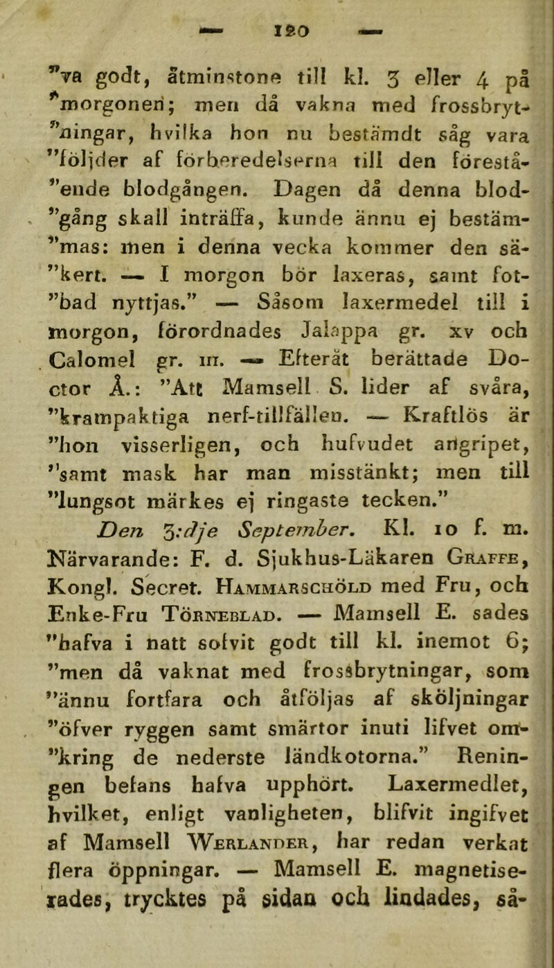 ISO ”tb godt, åtminstone till kl. 3 eller 4 på ''morgonen; men då vakna med frossbryt- '’ningar, hvilka hon nu beståmdt såg vara ”fölider af förberedelserna tiil den förestå- eiide blodgången. Dagen då denna blod- ”gång skall inträffa, kunde ännu ej bestäm- '’mas; men i denna vecka kommer den sä- ”kert. — I morgon bör laxeras, samt fot- ”bad nyttjas.” — Såsom laxermedel till i morgon, förordnades Jaiappa gr. xv och Calomel gr. m. — Efteråt berättade Do- ctor Å.: ”Att Mamsell S. lider af svåra, ”krampaktiga nerf-tillfälleu. — Kraftlös är ”hon visserligen, och hufvudet angripet, ”samt mask har man misstänkt; men till ”lungsot märkes ej ringaste tecken.” Den September. Kl. lo f. m. Närvarande: F. d. Sjukhus-Läkaren Graffe, Kongl. Secret. Hammarschöld med Fru, och Enke-Fru Törneblad. — Mamsell E. sades ”hafva i natt solvit godt till kl. inemot 6; ”men då vaknat med frossbrytningar, som ”ännu fortfara och åtföljas af sköljningar ”öfver ryggen samt smärtor inuti lifvet om- ”kring de nederste ländkotorna.” Renin- gen befans hafva upphört. Laxermedlet, hvilket, enligt vanligheten, blifvit ingifvet af Mamsell Werlanuer, har redan verkat flera öppningar. — Mamsell E. magnetise- lades, trycktes på sidaa och lindades, så*