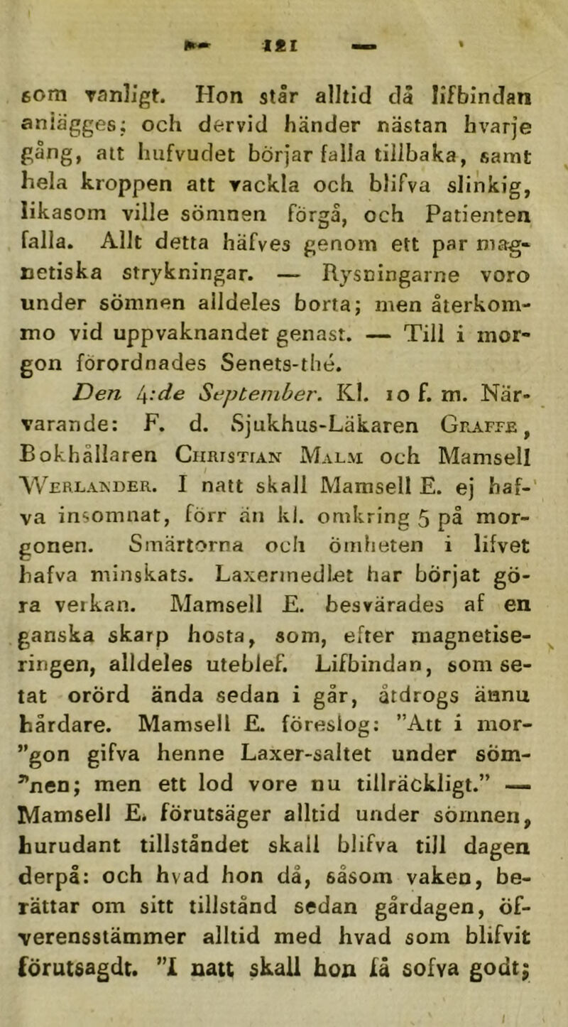 tÉl 6om ranligt. Hon står alltid dä Iifbindan aniägges; och dervid händer nästan hvarje gång, alt Imfvudet börjar falla tillbaka, samt hela kroppen att rackla och blifva slinkig, likasom ville sömnen förgå, och Patienten falla. Allt detta häfves genom ett par mag* netiska strykningar. — Rysningarne voro under sömnen alldeles borta; men återkom- mo vid uppvaknandet genast. — Till i mor- gon förordnades Senets-thé. Den I\:de September. Kl. lo f. m. När- varande: F. d. Sjukhus-Läkaren GnAprE, Bokhållaren Christian Malm och Mamsell VVerlaimder. I natt skall Mamsell E. ej haf-’ va insomnat, förr än kl. omkring 5 på mor- gonen. Smärtorna och ömheten i lifvet hafva minskats. Laxerinedlet har börjat gö- ra verkan. Mamsell E. besvärades af en ganska skarp hosta, som, efter niagnetise- ringen, alldeles uteblef. Lifbindan, som se- tat orörd ända sedan i går, åtdrogs äanu hårdare. Mamsell E. föreslog: ”Att i mor- gon gifva henne Laxer-saltet under söm- ^nen; men ett lod vore nu tillräckligt.” —- Mamsell E^ förutsäger alltid under sömnen, hurudant tillståndet skall blifva till dagen derpå: och hvad hon då, såsom vaken, be- rättar om sitt tillstånd sedan gårdagen, öf- verensstämmer alltid med hvad som blifvit förutsagdt. nau skall hon få sofva godt; t