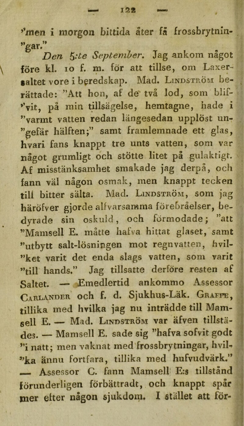 ’’nien i morgon bittida åter få frossbrytnin- . ”gar.” jDen September. Jag ankom något före kl. lo f. m. för att tillse, om Laxer- ialtet vore i beredskap. Mad. Lindström be- , rättade: ”Att hon, af de två lod, som blif- *’vit, på min tillsägelse, hemtagne, hade i ”varmt vatten redan längesedan upplöst un- ”gefär hälften;” samt framlemnade ett glas, hvari fans knappt tre unts vatten, som var något grumligt och stötte litet på gulaktigt. Af misstänksamhet smakade Jag derpå, och fann väl någon osmak, men knappt tecken till bitter salta. Mad. Lindström, som jag häröfver gjorde alfvarsarama förebråelser, be- dyrade sin oskuld, och förmodade; ”att ”Mamsell E. måtte hafva hittat glaset, samt ”utbytt salt-lösningen mot regnvatten, hvil- ”ket varit det enda slags vatten, som varit j ”till hands.” Jag tillsatte derföre resten af ‘ Saltet. — £medlertid ankommo Assessor | Carlander och f. d. Sjukhus-Läk. Grafpe, | tillika med hvilka jag nu inträdde till Mam- j sell E. — Mad. Lindström var äfven tillstä- | jjes. — Mamsell E. sade sig ”hafva sofvit godt j ”i natt; men vaknat med frossbrytningar, hvil- ”ka ännu fortfara, tillika med hufvudvärk.” — Assessor C. fann Mamsell E:s tillstånd | förunderligen förbättradt, och knappt spår | mer efter någon sjukdom. I stället att för- *|