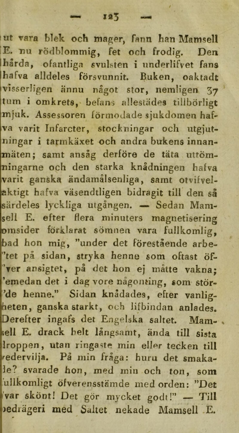 (Ut vara blek och mager, fann han Mamsell |E. nu rödblommig, fet och frodig. Den hårda, ofantliga svulsten i underlifvet fans hafva alldeles försvunnit. Buken, oaktadt visserligen ännu något stor, nemligen 37 tum i omkrets, befans allestädes tillbörligt mjuk. Assessoren förmodade sjukdomen haf' va varit Infarcter, stockningar och utgjut- ningar i tarmkäxet och andra bukens innan- mäten; samt ansåg derföre de täta utföm- ningarne och den starka knådningen hafva varit ganska ändamålsenliga, samt otvifvel- aktigt hafva väsendtligen bidragit till den så särdeles lyckliga utgången. — Sedan Mam- sell E. efter flera minuters magnetisering omsider förklarat sömnen vara fullkomlig, bad hon mig, ”under det förestående arbe- '’tet på sidan, stryka hennu som oftast Öf- 'rer ansigtet, på det hon ej måtte vakna; 'emedan det i dag vore någonting, «om stör- 'de henne.” Sidan knådades, efter vanlig- heten, ganska starkt, och lifbindan anlades. Derefter ingafs det Engelska saltet. Mam- sell E. drack helt långsamt, ända till sista Iroppen, utan ringaue min eller tecken till vedervilja. På min fråga: huru det smaka- le? svarade hon, med min och ton, som ullkomligt öfverensstämde med orden: ”Det iVar skönt! Det gör mycket godt!” — Till )ediägeri med Saltet nekade Mamsell -E.