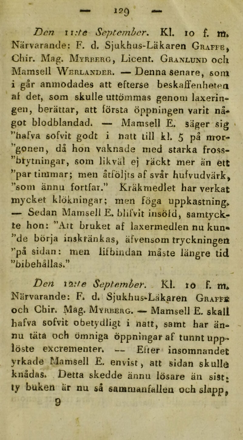 12Q Den ii:te Septenihcr. Kl. lo f. M* Närvarande; F. d. Sjukhus-Läkaren Graffe» Cliir. Ma^. Myrrerg, Licent. Granlund och Mamsell Werlander. —Denna senare, som i går anmodades att efterse beskaffenhetea al det, som skulle uttömmas genom laxerin- gen, berättar, att första öppningen varit nå* got blodblandad. — Mamsell E. säger sig • ”hafva sofvit godt i natt till kl. 5 på nror- ”gonen, då hon vaknade med starka fross- ”brytningar, som likväl ej räckt mer an étt ”par timmar; men åtföljts af svår hufvudvärk, ”som ännu fortfar.” Kräkmedlet har verkat mycket klökningar; men föga uppkastnings — Sedan Mamsell E, blilvit iiisöld^ samtyck- te hon: ”Att bruket af laxermedlen nu kun* ”de börja inskränkas^ äfvensom tryckningen ”pa sidan: men litbiiidan måste längre tid ”bibehållasi” Den September. Kl. tö f. m* Närvarande: F* d. Sjukhus-Läkaren GrafFä och Chir. Mag. Myrberg. — Mamsell E. skali hafva sofvit obetydligt i natt, samt har än* - nu täta och ömniga öppningar af tunnt Upp- löste exerementer. — Efter insomnandet yrkade Mamsell E. envist > att sidan skullö knådas» Detta skedde ännu lösare än siat» ty buken är nu sl sananianialleu och slapp^ 9