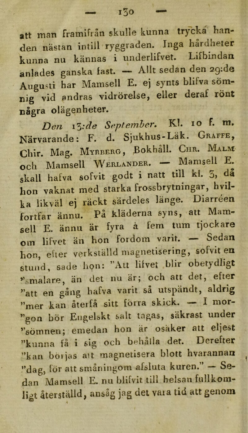 att man framifiän skulle kunna trycka han- den nästan intill ryggraden. Inga hårdheter kunna nu kännas i unJerlifvet. Lifbindan anlades ganska fast. — AUt sedan den 29:de Augusti har Mamsell E. ej synts blifva söm- nig vid andras vidrörelse, eller deraf rönt några olägenheter. Den i5;r/(9 September. Kl. lO f. ra. Närvarande: F. d. Sjukhus-Läk. Graffe, Chir. Mag. Myrberg, ^okhåll. CiiR. Malm och Mamsell Werlander. — Mamsell E. skall hafva sofvit godt i natt till kl. 3j då hon vaknat med starka frossbrytningar, hyil- ka likväl ej räckt särdeles länge. Diarréen fortfar ännu. På kläderna syns, att Mam- sell E. ännu är fyra ä fem tum tjockare om lifvet än hon fordom varit. — Sedan hon, efter verkställd magnetisering, sofvit en stuiid, sade hon: Att lifvet blir obetydligt ”.malare, än det nu är; och att det, efter **att en gång hafva varit sa utspändt, aldrig mer kan åteifå sitt förra skick. — I mor- gon bör EngeLkt salt lagas, säkrast under sömnen; emedan hon är osäker att eljest ^*kunna fa i sig och b^^ltalla det. Derefter kan böljas ait magnetisera blott hvarannan dag, lör att småningom afsluta kuren. — Se- dan Mamsell E. nu blifvit till helsan fullkom- ligt återställd, ansåg jag det vata lid att genom