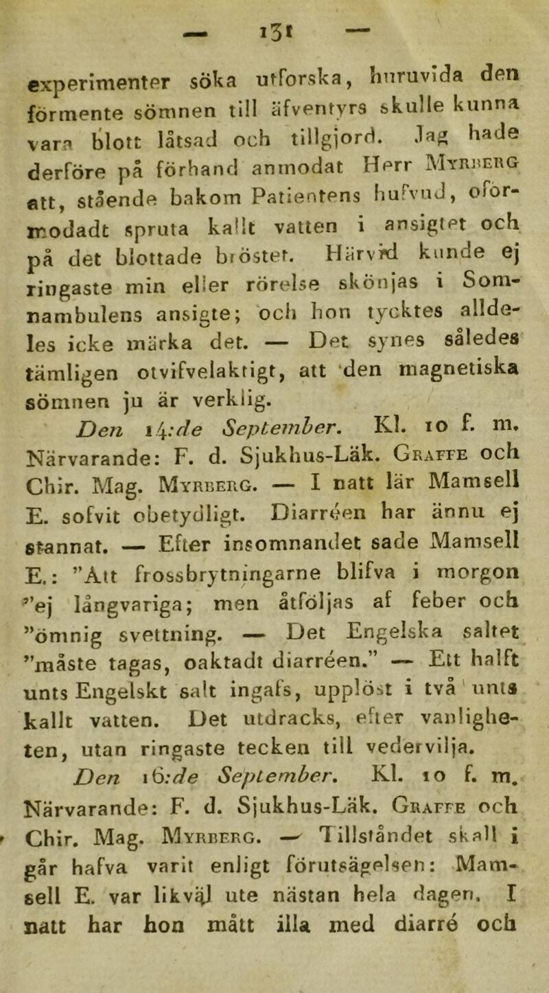 experinientPr söka utforska, huruvida don förmente sömnen till äfventyrs skulle kunna vara blott låtsad och tillgjord. Jag hade derföre pä förhand anmodat Herr Myri'erg ett, stående bakom Patientens hufvuJ, ofor- ir.odadt spruta kalit vatten i ansigiet och på det blottade bröstet. Härvki kunde ej ringaste min eller rörelse skönjas i Som- nambulens ansigte; och hon tycktes allde- les icke märka det. — Det synes således tämligen otvifvelaktigt, att ‘den magnetiska sömnen ju är verklig. Den \!\:de September. Kl. ro f. m. Närvarande; F. d. Sjukhus-Läk. Graffe och Chir. Mag. Myrberg. — I natt lär Mamsell E. sofvit obetydligt. Diarréen har ännu ej stannat. — Efter insomnandet sade Mamsell E.: ”Att frossbrytningarne blifva i morgon ’’ej långvariga; men atföljas af feber och ”ömnig svettning. — Det Engelska saltet ”måste tagas, oaktadt diarréen.” — Ett halft unts Engelskt salt ingafs, upplöst i två' unis kallt vatten. Det utdracks, efter vanlighe- ten, utan ringaste tecken till vedervilja. Den i^:de September. Kl. lo f. m. Närvarande: F. d. Sjukhus-Läk. Graffe och Chir. Mag. Myrberg. — Tillståndet skall i går hafva varit enligt förutsägelsen: Mam- sell E. var likv^ ute nästan hela dagen. I natt har hon mått ilU med diarré och