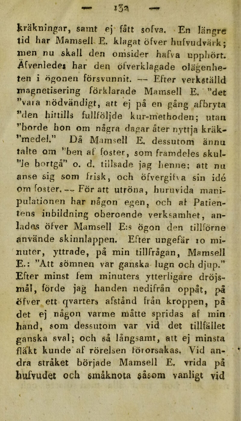 jträkningar, samt e] fatt sofva. En längre tid har Mamsell E. klagat öfver hufvudvärk; men nu skall den omsider hafva upphört, i^fvenlede* har dep ölverklagade olägenhe- ten i ögonen försvunnit. — Efter verkställd magnetisering förklarade Mamsell E. ”det ”vaia nödvändigt, att ej på en gång afbryia ”den hittills fullföljde kur-methoden; utan ”borde hon om några dagar åter nyttja kräk- ^ medel. Då Mamsell E. dessutom ännu talte om ”ben al foster, som framdeles skul- ”Je bortgå” o. d. tillsade jag henne; att nu anse sig som frisk, och öfvergiha sin idé pm foster.För att utröna, huruvida mani- pulationen har någon egen, och al Patien- tens inbildning oberoende verksamhet, an- ladas ölver Mamsell E:s ögon den tillförne använde skinnlappen. Efter ungefär lo mi- nuter, yttrade, på min tillfrågan, Mamsell E.: ”Att sömnen var ganska lugn och djup.” Efter minst fem minuters ytterligare dröjs- mål, förde jag handen nedifrån oppåt, pl öfver ett qvarters afstånd från kroppen, på det ej någon varme måtte spridas af min hand, som dessutom var vid det tillfället ganska sval; och så långsamt, att ej minsta fläkt kunde af rörelsen förorsakas, Vid an- dra stråket började Mamsell E. vrida p| hafvudet och småknota $åsom vanligt vid