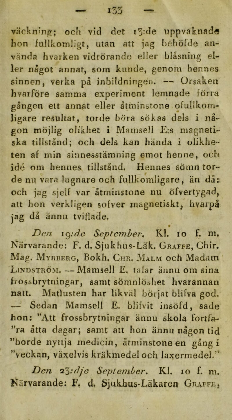 väcknmp:; ocli vid det i5:de uppvaknade hon fullkomligt, utan att jag behöfde an- vanda hvarken vidrörande eller blåsning el- ler nägot annat, soin kunde, genom hennes sinnen, verka på inbildningen. — Orsaken hvarföre samma experiment lemnade törra gången ett annat eller åtminstone ofulikom- ligare resultat, torde böra sökas dels i nå- gon möjlig olikhet i Mamsell E:s magneti- ska tillstånd; och dels kan hånda i olikhe- ten af min sinnesstämning emot henne, ocb idé om hennes tillstånd. Hennes sömn tor- de nn vara lugnare och fullkomligare, än dåu och jag sjelf var åtminstone nu Öfverlygad, att hon verkligen sofver magnetiskt, hvarpå jag då ännu tviflade. Den \^:(Je September. Kl. lo f. m. Närvarande: F. d. Sju k hus-Lä k. Graffe, Chir. Mag, Myrberg, Bokh, Chr. Malm och Madam Lindström.—Mamsell E. talar ännu om sina frosöbrytningar, samt sömnlöshet hvarannan natt. Matlusten har likval börjat blifva god. — Sedan Mamsell E. blifvit insöfd, sade hon; ”Att frossbrytningar ännu skola fortfa- ”ra åtta dagar; samt att hon ännu någon tid ”borde nyttja medicin, åtminstone en gång i ”veckan, växelvis kräkmedel och laxermedel.” Den 23.v//e Seplcmbcr. Kl, lo f. m. Närvarande: F, d. Sjukhus-Läkaren Graffe»