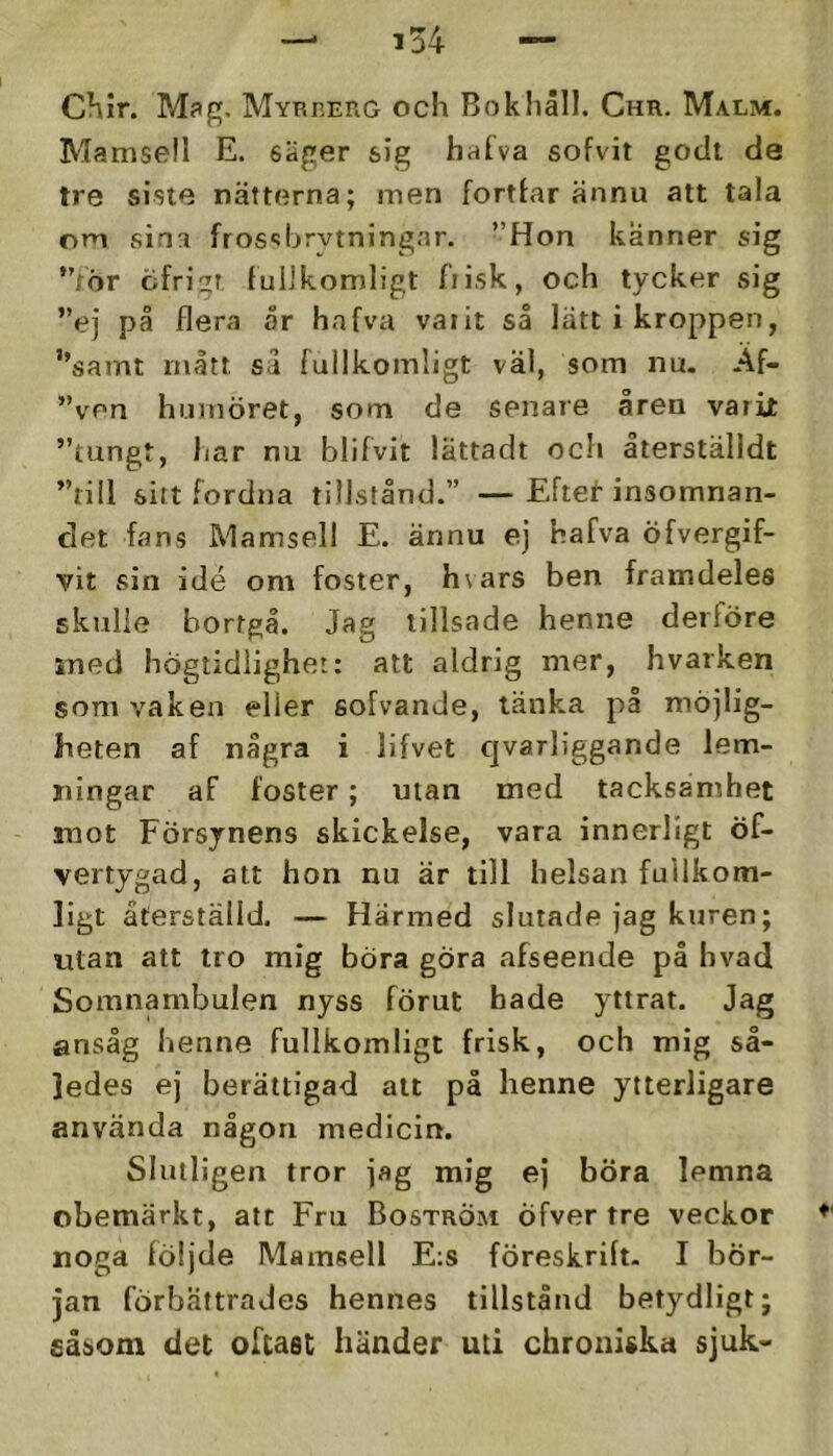 CKir. M?g. Myrberg och Bok håll. Chr, Malm. Mamsell E. säger sig hafva sofvit godt de tre siste nätterna; men fortlar ännu att tala om sina fros‘:brytningar. ”Hon känner sig ”för cifrigT fullkomligt fiisk, och tycker sig ”ej på flera or hnfva vatit så lätt i kroppen, ”samt mått så fullkomligt val, som nu, Af- ”ven humöret, som de senare åren varit ”tungt, har nu blifvit iättadt och återställdt ”till sitt fordna tillstånd.” —Eftet insomnan- det fans Mamsell E. ännu ej hafva öfvergif- vit sin idé om foster, h\ars ben framdeles skidie bortgå. Jag tillsade henne derföre med högtidlighet: att aldrig mer, hvarken som vaken eller sofvande, länka på möjlig- heten af några i lifvet cjvarliggande lem- ningar af foster; utan med tacksamhet mot Försynens skickelse, vara innerligt öf- vertygad, att hon nu är till helsan fullkom- ligt återställd. — Härmed slutade jag kuren; utan att tro mig böra göra afseende på hvad Somnambulen nyss förut hade yttrat. Jag ansåg henne fullkomligt frisk, och mig så- ledes ej berättigad alt på henne ytterligare använda någon medicin. Slutligen tror jag mig ej böra lemna obemärkt, att Fru Boström Öfver tre veckor noga följde Mamsell E;s föreskrift. I bör- jan förbättrades hennes tillstånd betydligt; såsom det oftast händer uti chroniska sjuk-