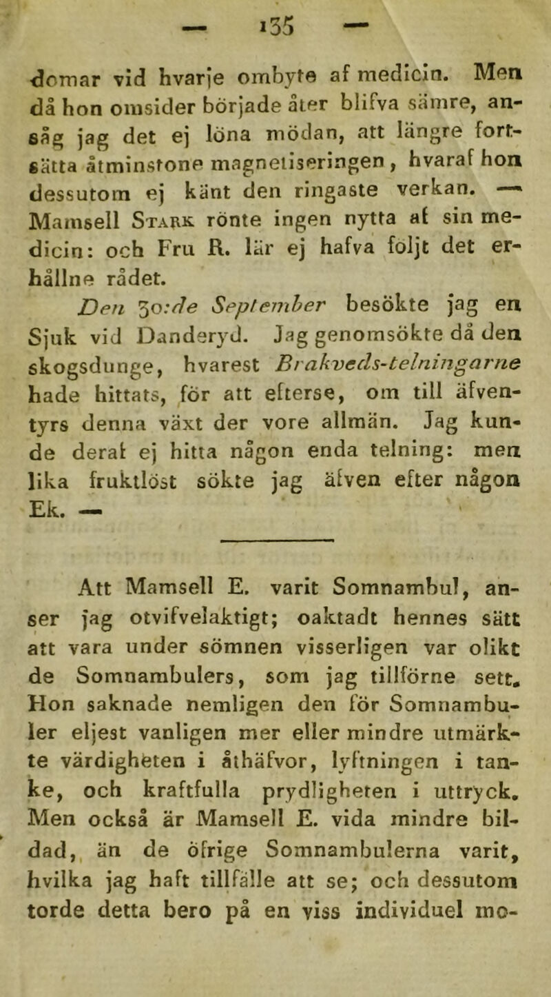 ■domar vid hvarje ombyte af medicin. Men då hon omsider började aier blifva såmre, an- såg jag det ej löna mödan, att längre fort- sätta åtminstone magneiiseringen , hvaraf hon dessutom ej känt den ringaste verkan. —» Mamsell Stark rönte ingen nytta at sin me- dicin: och Fru R.. lär ej hafva foljt det er- hållne rådet. Den 5o;/7e September besökte jag en Sjuk vid Danderyd. Jag genomsökte då den skogsdunge, hvarest Bi akvecls-telningarne hade hittats, för att efterse, om till äfven- tyrs denna växt der vore allmän. Jag kun- de derat ej hitta någon enda telning: men lika fruktlöst sökte jag äfven efter någon Ek. — Att Mamsell E. varit Somnambul, an- ser jag otvifvelaktigt; oaktadt hennes sätt att vara under sömnen visserligen var olikt de Somnambulers, som jag tillförne sett. Hon saknade nemligen den för Somnambu- ler eljest vanligen mer eller mindre utmärk- te värdighfeten i åthäfvor, lyftningen i tan- ke, och kraftfulla prydligheten i uttryck. Men också är Mamsell E. vida mindre bil- dad,, än de öfrige Somnambulerna varit, hvilka jag haft tillfälle att se; och dessutom torde detta bero på en viss individuel mo-