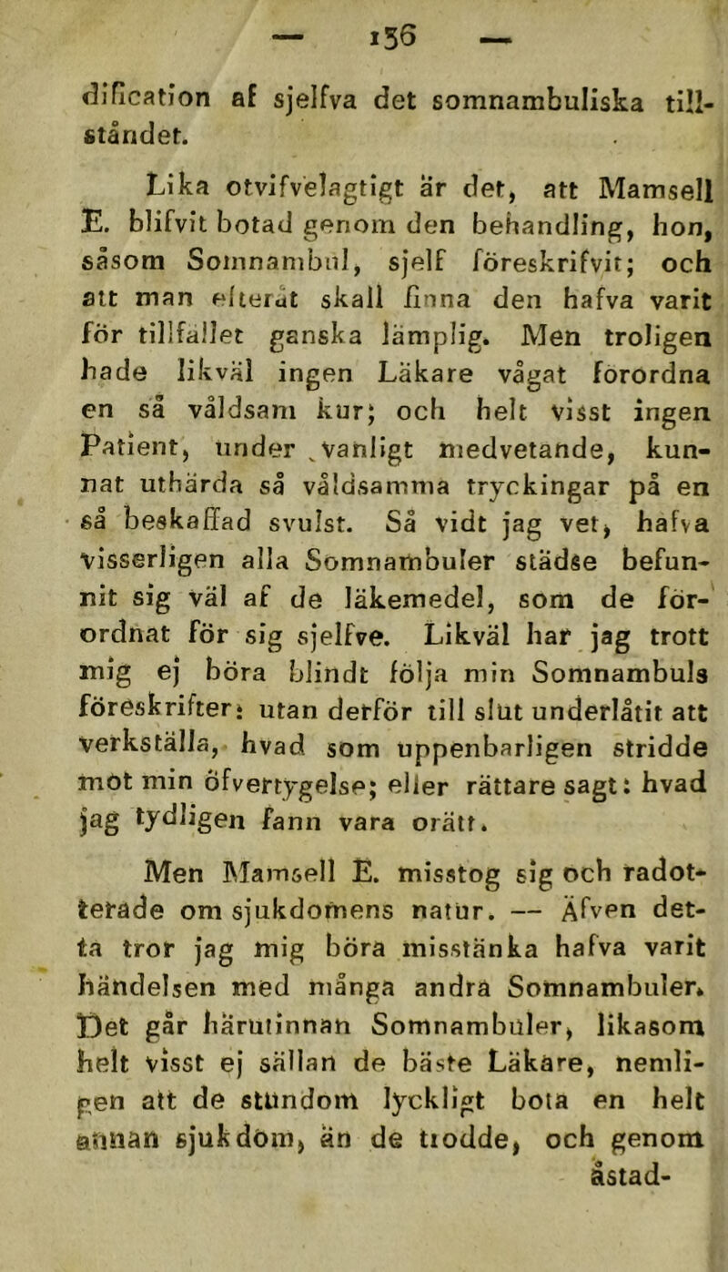 dification af sjelfva det somnambuliska till- ståndet. Lika otvifvelagtigt ar det, att Mamsell E. blifvit botad genom den behandling, hon, såsom Somnanibid, sjelf föreskrifvit; och att man elterut skall ilnna den hafva varit för tillfallet ganska lämplig. Men troligea hade likväl ingen Läkare vågat förordna en så våldsam kur; och helt visst ingen Patient, under ^Vanligt medvetande, kun- nat uthärda så våldsamma tryckingar på en så beskafifad svulst. Så vidt jag vetj hafva visserligen alla Somnambuler sladse befun- nit sig väl af de läkemedel, som de för- ordnat för sig sjelfve. Likväl har jag trott mig ej böra blindt följa min Somnambuls föreskrifter» utan derför till slut underlåtit att verkställa, hvad som uppenbarligen stridde mOt min öfvertygelse; eller rättare sagt i hvad jag tydligen fann vara orätt. Men IMamsell E. misstog sig och radot* terade om sjukdomens natur. — Äfven det- ta tror jag mig böra misstänka hafva varit händelsen med många andra Somnambuler» Det går härutinnan Somnambuler, likasom helt visst ej sällan de bäste Läkare, nemli- gen att de stundom lyckligt bota en helt annan sjuk döm, an de tiodde, och genom åstad-