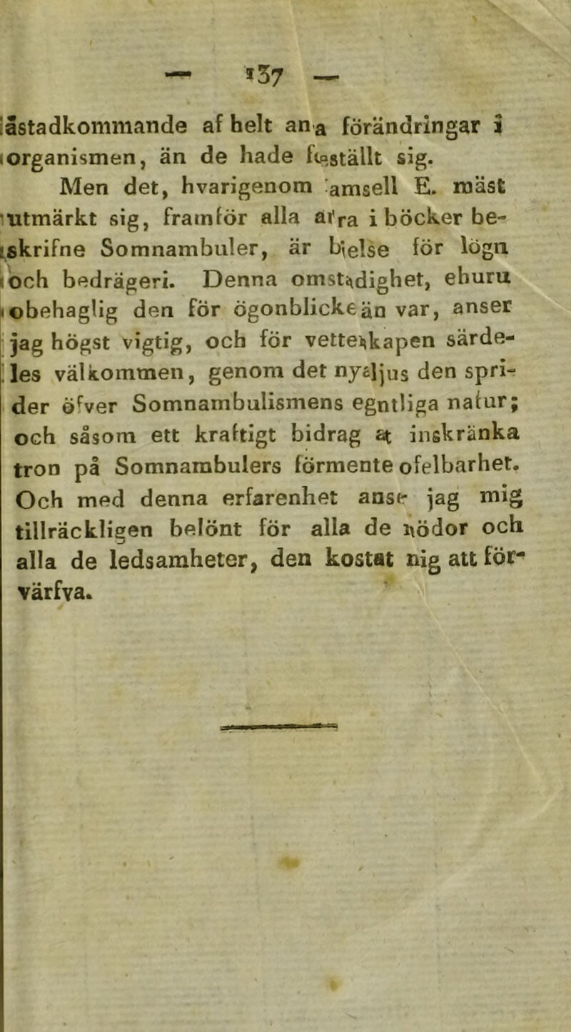 iåstadkommande af helt an a förändringar i lorganismen, än de hade fteställt sig. Men det, hvarigenom amsell E. inäst mtmärkt sig, fram^ö^ alla åtra i böcker be- iskrifne Somnambuler, är b^else för lögn <öch bedrägeri. Denna omsti^dighet, ehuru »obehaglig den för ögonblickeän var, anser I jag högst vigtig, och för vetteijkapen särde- !les välkommen, genom det nyajjus den spri- der öfver Somnambulismens egntliga nafur; och såsom ett kraftigt bidrag at inskränka tron på Somnambulers förmente ofelbarhet. Och med denna erfarenhet anse jag mig tillräckligen belönt för alla de i\ödor och alla de ledsaraheter, den kostat nig att för- värfva.