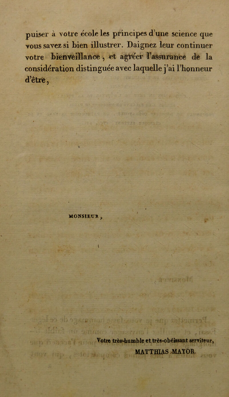 puiser à votre école les principes d’une science que vous savez si bien illustrer. Daignez leur continuer votre bienveillance, et agréer l’assurance de la considération distinguée avec laquelle j’ai l’honneur d’être, * MONSIEUR x l t ;a v r * Votre très-humble et très-obéissant serviteur, MATTHIAS ,MAYOR.