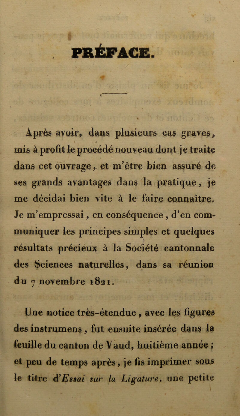 PRÉFACE. *#• < Après avoir, dans plusieurs cas graves, \ j mis à profit le procédé nouveau dont je traite dans cet ouvrage,. et m’être bien assuré de ses grands avantages dans la pratique, je me décidai bien vite à le faire connaître. Je m’empressai, en conséquence, d’en com- muniquer les principes simples et quelques résultats précieux à la Société cantonnale des Sciences naturelles, dans sa réunion du 7 novembre 1821. Une notice très-étendue, avec les figures des instrumens, fut ensuite insérée dans la feuille du canton de Vaud, huitième année ; et peu de temps après, je fis imprimer sous le titre d’Essai sur la Ligature, une petite