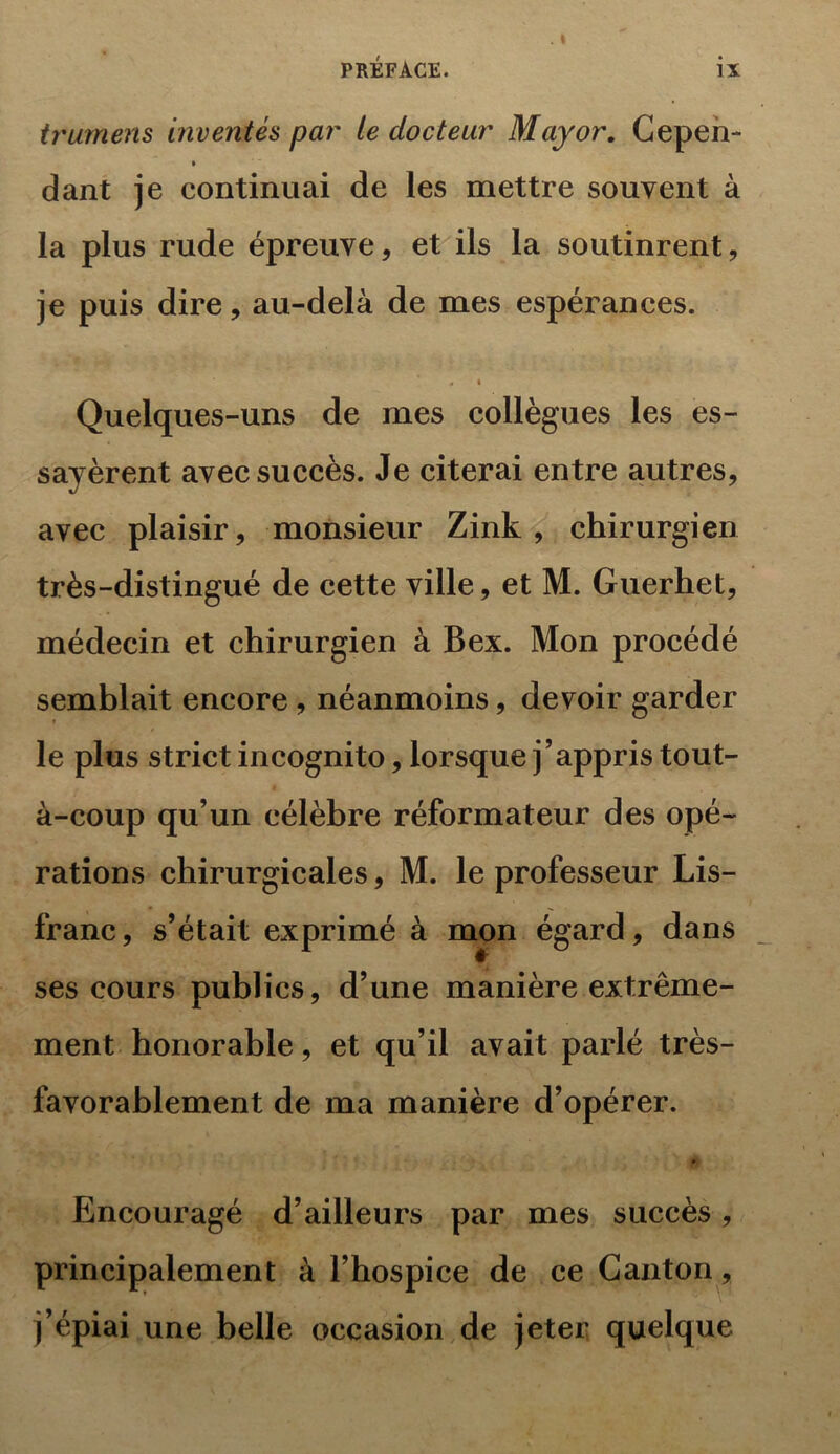 trumens inventés par le docteur May or. Cepen- dant je continuai de les mettre souvent à la plus rude épreuve, et ils la soutinrent, je puis dire, au-delà de mes espérances. A • Quelques-uns de mes collègues les es- sayèrent avec succès. Je citerai entre autres, avec plaisir, monsieur Zink , chirurgien très-distingué de cette ville, et M. Guerhet, médecin et chirurgien à Bex. Mon procédé semblait encore , néanmoins, devoir garder • le plus strict incognito, lorsque j’appris tout- à-coup qu’un célèbre réformateur des opé- rations chirurgicales, M. le professeur Lis- franc, s’était exprimé à mon égard, dans ses cours publics, d’une manière extrême- ment honorable, et qu’il avait parlé très- favorablement de ma manière d’opérer. Encouragé d’ailleurs par mes succès, principalement à l’hospice de ce Canton, j’épiai une belle occasion de jeter quelque