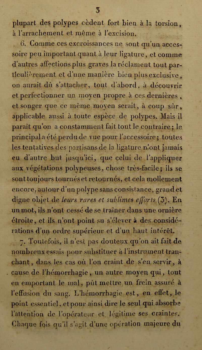 plupart des polypes cèdent fort bien à la torsion, à l’arrachement et meme à l'excision. 6. Gomme ces excroissances ne sont qu’un acces- soire peu important quant à leur ligature, et comme d’autres affections plus graves la réclament tout par- ticulièrement et d’une manière bien plus exclusive, on aurait dû s’attacher, tout d’abord, à découvrir et perfectionner un moyen propre à ces dernières , et songer que ce même moyen serait, à coup sûr, applicable aussi à toute espèce de polypes. Mais il paraît qu’on a constamment fait tout le contraire; le. principal a été perdu de vue pour l’accessoire ; toutes les tentatives des partisans de la ligature n’ont jamais eu d’autre but jusqu’ici, que celui de l’appliquer aux végétations polypeuses, chose très-facile; ils se sont toujours tournés et retournés, et cela mollement encore, autour d’un polype sans consistance, grand et digne objet de leurs rares et sublimes efforts (3). En un mot, ils n’ont cessé de se traîner dans une ornière étroite, et ils n’ont point su s’élever à des considé- rations d’un ordre supérieur et. d’un haut intérêt. 7. Toutefois, il n’est pas douteux qu’on ait fait de nombreux essais pour substituer à l'instrument tran- chant, dans les cas où l’on craint de s’en servir, à cause de l’hémorrhagie, un autre moyen qui, tout en emportant le mal, pût mettre un frein assuré à l’effusion du sang. L’hémorrhagie est, en effet, le point essentiel, etpour ainsi dire le seul qui absorbe l’attention de l’opérateur et, légitime ses craintes. Chaque fois qu’il s’agit d’une opération majeure du