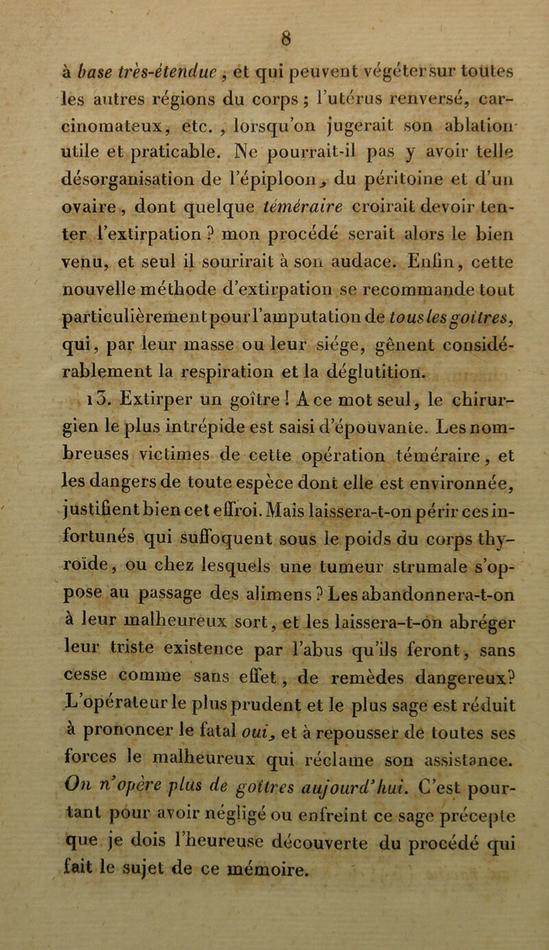 à base tr'es-étendue , et qui peuvent végétersur toutes les autres régions du corps; l’utérus renversé, car- cinomateux, etc. , lorsqu’on jugerait son ablation- utile et praticable. Ne pourrait-il pas y avoir telle désorganisation de l’épiploon., du péritoine et d’un ovaire , dont quelque téméraire croirait devoir ten- ter l’extirpation? mon procédé serait alors le bien venu, et seul il sourirait à son audace. Enfin, cette nouvelle méthode d’extirpation se recommande tout particulièrement pour l’amputation de tous les goitres, qui, par leur masse ou leur siège, gênent considé- rablement la respiration et la déglutition. i3. Extirper un goitre ! Ace mot seul, le chirur- gien le plus intrépide est saisi d’épouvante. Les nom- breuses victimes de cette opération téméraire, et les dangers de toute espèce dont elle est environnée, justifient bien cet effroi. Mais laissera-t-on périr ces in- fortunés qui suffoquent sous le poids du corps thy- roïde, ou chez lesquels une tumeur strumale s’op- pose au passage des alimens ? Les abandonnera-t-on à leur malheureux sort, et les laissera-t-on abréger leur triste existence par l’abus qu’ils feront, sans cesse comme sans effet, de remèdes dangereux? L operateur le plus prudent et le plus sage est réduit à prononcer le fatal oui, et à repousser dé toutes ses forces le malheureux qui réclame son assistance. On n opère plus de goitres aujourd’hui. C’est pour- tant pour avoir négligé ou enfreint ce sage précepte que je dois 1 heureuse découverte du procédé qui fait le sujet de ce mémoire.