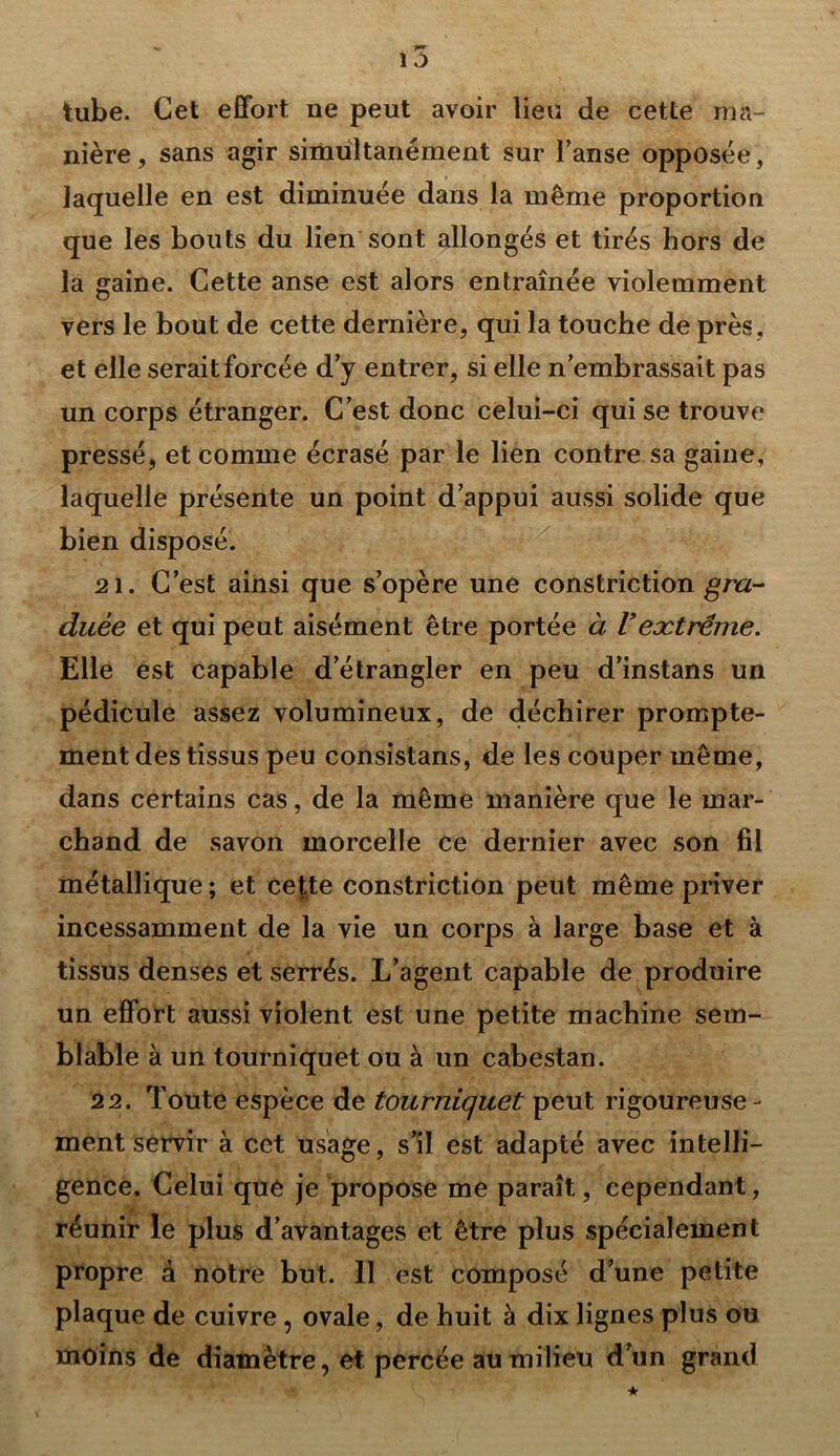 tube. Cet effort ne peut avoir lieu de cette ma- nière, sans agir simultanément sur l’anse opposée, laquelle en est diminuée dans la même proportion que les bouts du lien sont allongés et tirés hors de la gaine. Cette anse est alors entraînée violemment vers le bout de cette dernière, qui la touche de près , et elle serait forcée d’y entrer, si elle n’embrassait pas un corps étranger. C’est donc celui-ci qui se trouve pressé, et comme écrasé par le lien contre sa gaine, laquelle présente un point d’appui aussi solide que bien disposé. 21. C’est ainsi que s’opère une constriction gra- duée et qui peut aisément être portée à Vextrême. Elle est capable d’étrangler en peu d’instans un pédicule assez volumineux, de déchirer prompte- ment des tissus peu consistans, de les couper même, dans certains cas, de la même manière que le mar- chand de savon morcelle ce dernier avec son fil métallique ; et ce|te constriction peut même priver incessamment de la vie un corps à large base et à tissus denses et serrés. L’agent capable de produire un effort aussi violent est une petite machine sem- blable à un tourniquet ou à un cabestan. 22. Toute espèce de tourniquet peut rigoureuse- ment servir à cet usage, s’il est adapté avec intelli- gence. Celui que je propose me paraît, cependant, réunir le plus d’avantages et être plus spécialement propre à notre but. 11 est composé d’une petite plaque de cuivre , ovale, de huit à dix lignes plus ou moins de diamètre, et percée au milieu d’un grand