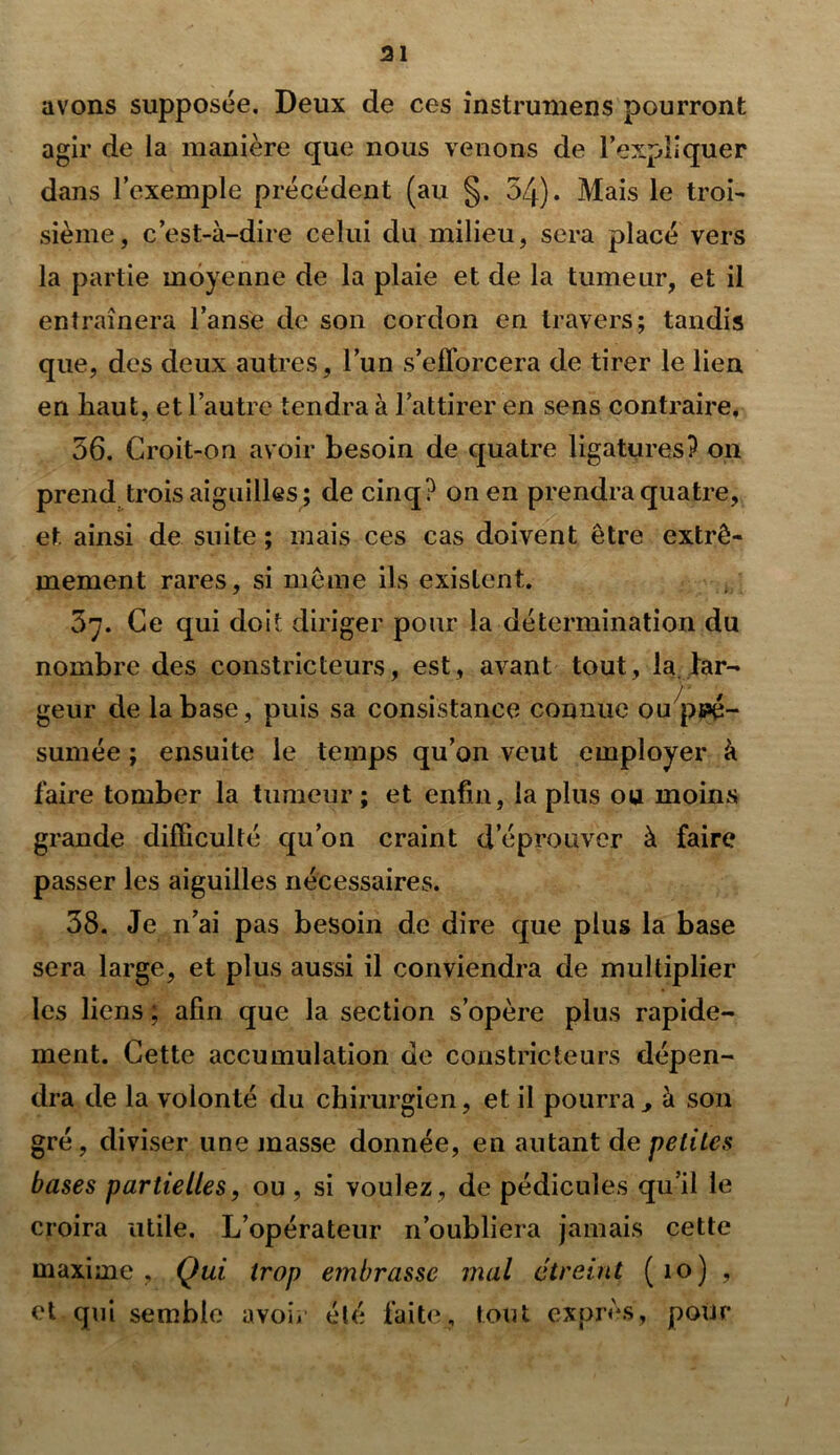 31 avons supposée. Deux de ces instrumens pourront agir de la manière que nous venons de l’expliquer dans l’exemple précédent (au §. 54). Mais le troi- sième, c’est-à-dire celui du milieu, sera placé vers la partie moyenne de la plaie et de la tumeur, et il entraînera l’anse de son cordon en travers; tandis que, des deux autres, l’un s’efforcera de tirer le lien en haut, et l’autre tendra à l’attirer en sens contraffe, 56. Croit-on avoir besoin de quatre ligatures? on prend trois aiguilles; de cinq? on en prendra quatre, et ainsi de suite ; mais ces cas doivent être extrê- mement rares, si même ils existent. 5”. Ce qui doit diriger pour la détermination du nombre des constricteurs, est, avant tout, la. lar- geur de la base, puis sa consistance connue ou pré- sumée ; ensuite le temps qu’on veut employer à faire tomber la tumeur; et enfin, la plus ou moins grande difficulté qu’on craint d’éprouver à faire passer les aiguilles nécessaires. 58. Je n’ai pas besoin de dire que plus la base sera large, et plus aussi il conviendra de multiplier les liens ; afin que la section s’opère plus rapide- ment. Cette accumulation de constricteurs dépen- dra de la volonté du chirurgien, et il pourra, à son gré, diviser une masse donnée, en autant de petites bases partielles, ou , si voulez , de pédicules qu’il le croira utile. L’opérateur n’oubliera jamais cette maxime, Qui trop embrasse mal étreint (io) , et qui semble avoir été faite, tout exprès, pour