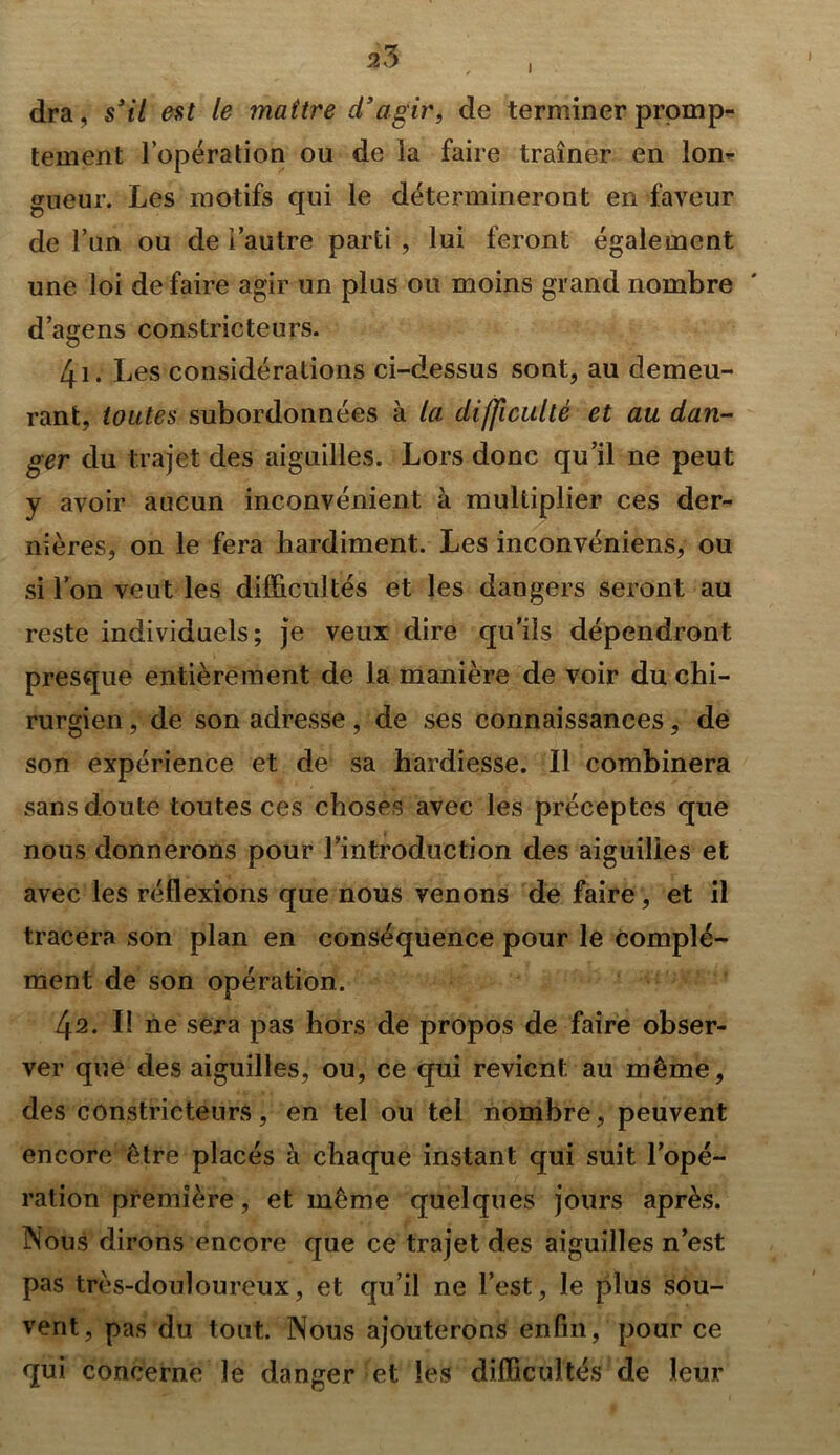 s3 i dra, s3 il est le maître cl3agir, de terminer promp- tement l’opération ou de la faire traîner en lon- gueur. Les motifs qui le détermineront en faveur de l’un ou de i’autre parti , lui feront également une loi de faire agir un plus ou moins grand nombre d’avens constricteurs. G 4i. Les considérations ci-dessus sont, au demeu- rant, toutes subordonnées à la difficulté et au dan- ger du trajet des aiguilles. Lors donc qu’il ne peut y avoir aucun inconvénient à multiplier ces der- nières, on le fera hardiment. Les inconvéniens, ou si l’on veut les difficultés et les dangers seront au reste individuels; je veux dire qu’ils dépendront presque entièrement de la manière de voir du chi- rurgien , de son adresse, de ses connaissances, de son expérience et de sa hardiesse. Il combinera sans doute toutes ces choses avec les préceptes que nous donnerons pour Lintroduction des aiguilles et avec les réflexions que nous venons de faire, et il tracera son plan en conséquence pour le complé- ment de son opération. L\2. Il ne sera pas hors de propos de faire obser- ver que des aiguilles, ou, ce qui revient au même, des constricteurs, en tel ou tel nombre, peuvent encore être placés à chaque instant qui suit l’opé- ration première, et même quelques jours après. Nous dirons encore que ce trajet des aiguilles n’est pas très-douloureux, et qu’il ne l’est, le plus sou- vent, pas du tout. Nous ajouterons enfin, pour ce qui concerne le danger et les difficultés de leur