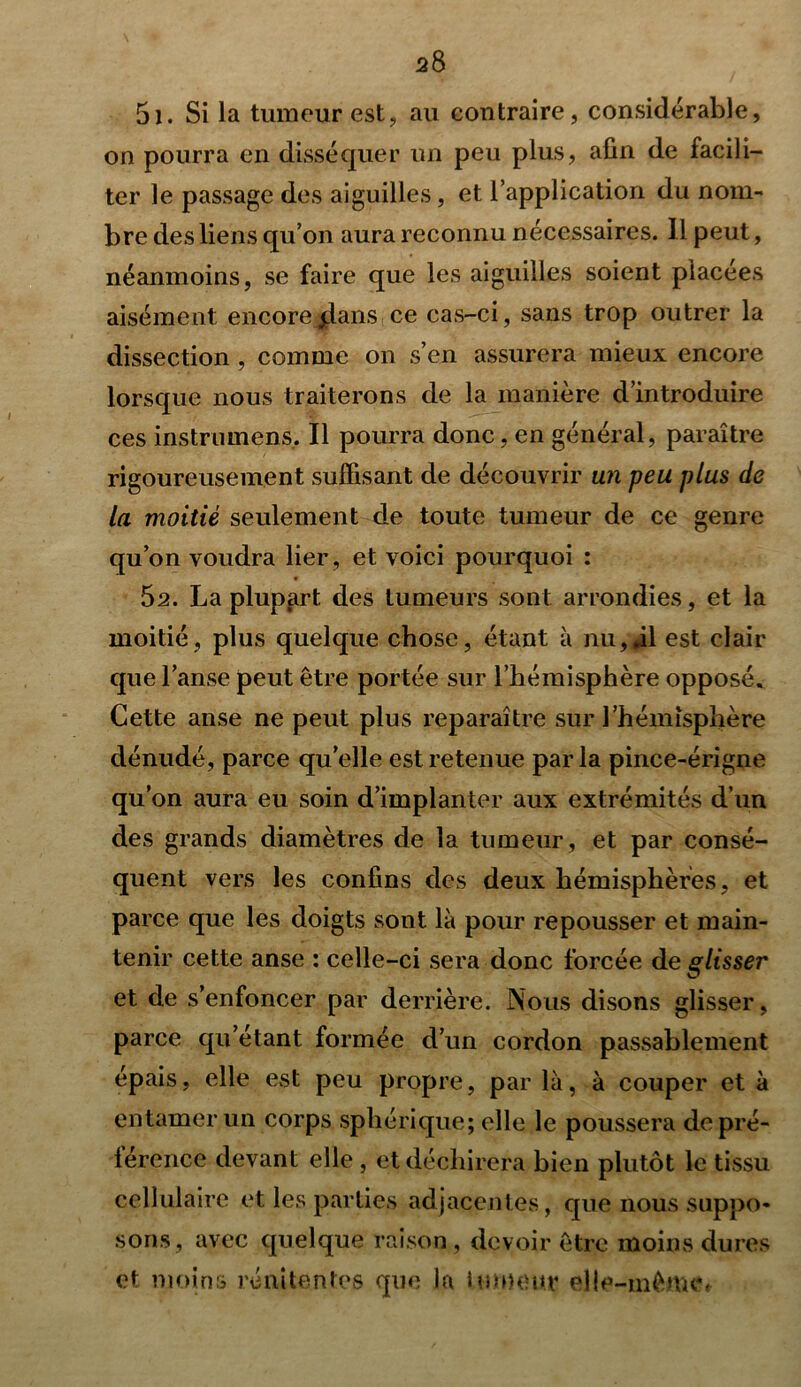 2 8 5i. Si la tumeur est, au contraire, considérable, on pourra en disséquer un peu plus, afin de facili- ter le passage des aiguilles, et l’application du nom- bre des liens qu’on aura reconnu nécessaires. Il peut, néanmoins, se faire que les aiguilles soient placées aisément encore jlans ce cas-ci, sans trop outrer la dissection , comme on s’en assurera mieux encore lorsque nous traiterons de la manière d’introduire ces instrument Il pourra donc, en général, paraître rigoureusement suffisant de découvrir un peu plus de la moitié seulement de toute tumeur de ce genre qu’on voudra lier , et voici pourquoi : 62. La plupart, des tumeurs sont arrondies, et la moitié, plus quelque chose, étant à nu,,il est clair que l’anse peut être portée sur l’hémisphère opposé. Cette anse ne peut plus reparaître sur l’hémisphère dénudé, parce quelle est retenue parla pince-érigne qu’on aura eu soin d’implanter aux extrémités d’un des grands diamètres de la tumeur, et par consé- quent vers les confins des deux hémisphères, et parce que les doigts sont là pour repousser et main- tenir cette anse : celle-ci sera donc forcée de glisser et de s’enfoncer par derrière. Nous disons glisser, parce qu’étant formée d’un cordon passablement épais, elle est peu propre, par là, à couper et à entamer un corps sphérique; elle le poussera depré- lérence devant elle , et déchirera bien plutôt le tissu cellulaire et les parties adjacentes, que nous suppo- sons, avec quelque raison, devoir être moins dures et moins rénitentes que la tumeur elle-même*