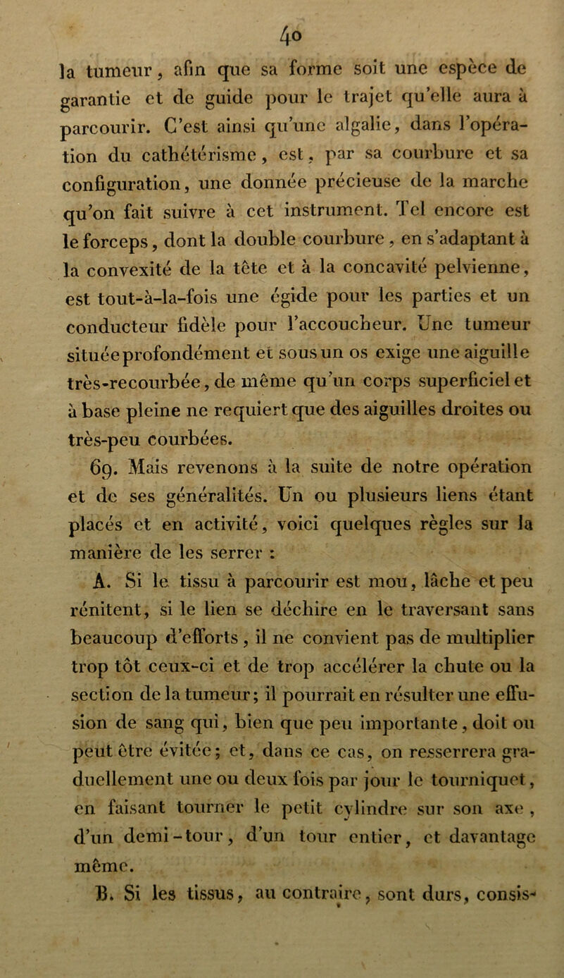 la tumeur, afin que sa forme soit une espèce de garantie et de guide pour le trajet qu’elle aura à parcourir. C’est ainsi qu’une algalie, dans l’opéra- tion du cathétérisme, est, par sa courbure et sa configuration, une donnée précieuse de la marche qu’on fait suivre à cet instrument. Tel encore est le forceps, dont la double courbure , en s’adaptant à la convexité de la tète et à la concavité pelvienne, est tout-à-la-fois une égide pour les parties et un conducteur fidèle pour l’accoucheur. Une tumeur située profondément et sous un os exige une aiguille très-recourbée, de même qu’un corps superficiel et à base pleine ne requiert que des aiguilles droites ou très-peu courbées. 69. Mais revenons à la suite de notre opération et de ses généralités. Un ou plusieurs liens étant placés et en activité, voici quelques règles sur la manière de les serrer : A. Si le tissu à parcourir est mou, lâche et peu rénitent, si le lien se déchire en le traversant sans beaucoup d’efforts , il ne convient pas de multiplier trop tôt ceux-ci et de trop accélérer la chute ou la section de la tumeur; il pourrait en résulter une effu- sion de sang qui, bien que peu importante, doit ou peut être évitée; et, dans ce cas, on resserrera gra- duellement une ou deux fois par jour le tourniquet, en faisant tourner le petit cylindre sur son axe , d’un demi-tour, d’un tour entier, et davantage même. h» Si les tissus, au contraire, sont durs, consis-