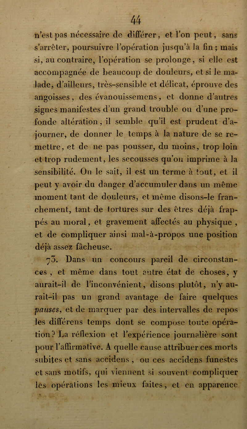 n’est pas nécessaire de différer, et l’on peut, sans s’arrêter, poursuivre l’opération jusqu’à la fin ; mais si, au contraire, l’opération se prolonge, si elle est accompagnée de beaucoup de douleurs, et si le ma- lade, d’ailleurs, très-sensible et délicat, éprouve des angoisses, des évanouissemens, et donne d’autres signes manifestes d’un grand trouble ou d’une pro- fonde altération, il semble qu’il est prudent d’a- journer, de donner le temps à la nature de se re- mettre, et de ne pas pousser, du moins, trop loin et trop rudement, les secousses qu’on imprime à la sensibilité. On le sait, il est un terme à tout, et il peut y avoir du danger d’accumuler dans un même moment tant de douleurs, et même disons-le fran- chement, tant de tortures sur des êtres déjà frap- pés au moral, et gravement affectés au physique , et de compliquer ainsi mal-à-propos une position déjà assez fâcheuse. 70. Dans un concours pareil de circonstan- ces , et même dans tout autre état de choses, y aurait-il de l’inconvénient, disons plutôt, n’y au- rait-il pas un grand avantage de faire quelques pauses, et de marquer par des intervalles de repos les différens temps dont se compose toute opéra- tion? La réflexion et l’expérience journalière sont pour l’affirmative. A quelle cause attribuer ces morts subites et sans accidens , ou ces accidens funestes et sans motifs, qui viennent si souvent compliquer les opérations les mieux faites, et en apparence