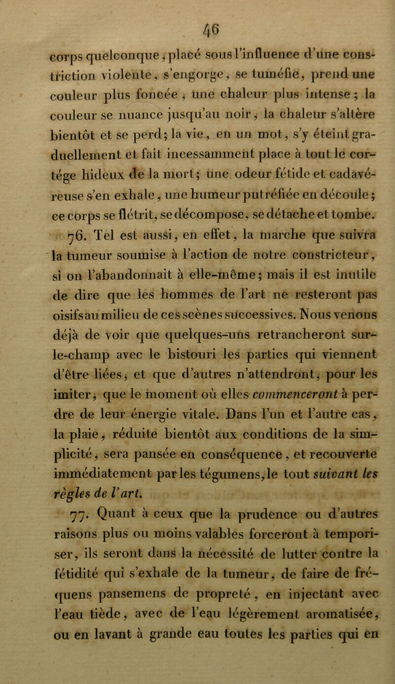 corps quelconque, placé sous l’influence clune cons- triction violente , s’engorge, se tuméfie, prend une couleur plus foncée , Une chaleur plus intense ; la couleur se nuance jusqu’au noir, la chaleur s’altère bientôt et se perd; la vie, en un mot, s’y éteint gra- duellement et fait incessamment place à tout le cor- tège hideux de la mort; une odeur fétide et cadavé- reuse s’en exhale, une humeur putréfiée en découle ; ce corps se flétrit, se décompose, se détache et tombe. rjQ. Tel est aussi, en effet, la marche que suivra la tumeur soumise à l’action de notre constricteur, si on l’abandonnait à elle-même ; mais il est inutile de dire que les hommes de l’art 11e resteront pas oisifs au milieu de ces scènes successives. Nous venons déjà de voir que quelques-uns retrancheront sur- le-champ avec le bistouri les parties qui viennent d’être liées, et que d’autres n’attendront, pour les imiter, que le moment où elles commenceront à per- dre de leur énergie vitale. Dans l’un et l’autre cas, la plaie, réduite bientôt aux conditions de la sim- plicité , sera pansée en conséquence, et recouverte immédiatement parles tégumens,le tout suivant les règles de Vart. 77. Quant à ceux que la prudence ou d’autres raisons plus ou moins valables forceront à tempori- ser, ils seront dans la nécessité de lutter contre la fétidité qui s’exhale de la tumeur, de faire de fré- quens pansemens de propreté , en injectant avec l’eau tiède, avec de l’eau légèrement aromatisée, ou en lavant à grande eau toutes les parties qui en