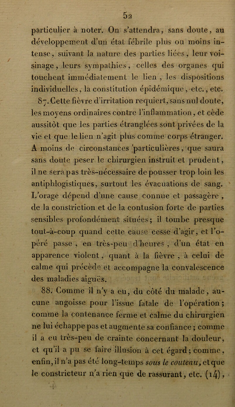 particulier à noter. On s’attendra, sans doute, au développement d’un état fébrile plus ou moins in- tense, suivant la nature des parties liées, leur voi- sinage , leurs sympathies, celles des organes qui touchent immédiatement le lien , les dispositions individuelles, la constitution épidémique, etc., etc. 87. Cette fièvre d’irritation requiert, sans nul doute, les moyens ordinaires contre l’inflammation, et cède aussitôt que les parties étranglées sont privées de la vie et que le lien n’agit plus comme corps étranger. A moins de circonstances 'particulières, que saura sans doute peser le chirurgien instruit et prudent, il ne sera pas très-nécessaire de pousser trop loin les antiphlogistiques, surtout les évacuations de sang. L’orage dépend d’une cause connue et passagère , de la constriction et de la contusion forte de parties sensibles profondément situées; il tombe presque tout-à-coup quand cette cause cesse d’agir, et l’o- péré passe , en très-peu d’heures , d’un état en apparence violent, quant à la fièvre , à celui de calme qui précède et accompagne la convalescence des maladies aiguës. 88. Comme il n’y a eu, du côté du malade, au- cune angoisse pour l’issue fatale de l’opération ; comme la contenance ferme et calme du chirurgien ne lui échappe pas et augmente sa confiance ; comme il a eu tres-peu de crainte concernant la douleur, et qu’il a pu se faire illusion à cet égard; comme, enfin, il n’a pas été long-temps sous le couteau, et que le constricteur n’a rien que de rassurant, etc. (i4),