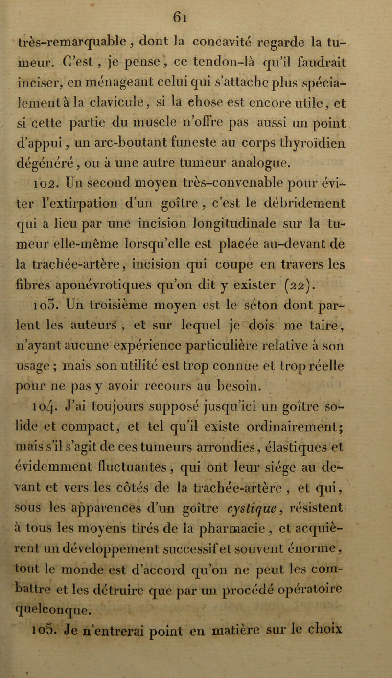 très-remarquable, dont la concavité regarde la tu- meur. C’est, je pense, ce tendon-là qu’il faudrait inciser, en ménageant celui qui s’attache plus spécia- lement à la clavicule, si la ehose est encore utile, et si cette partie du muscle n’offre pas aussi un point d’appui, un arc-boutant funeste au corps thyroïdien dégénéré, ou à une autre tumeur analogue. 102. Un second moyen très-convenable pour évi- ter l’extirpation d’un goitre , c’est le débridement qui a lieu par une incision longitudinale sur la tu- meur elle-même lorsqu’elle est placée au-devant de la trachée-artère, incision qui coupe en travers les fibres aponévrotiques qu’on dit y exister (22). 100. Un troisième moyen est le séton dont par- lent les auteurs, et sur lequel je dois me taire, n’ayant aucune expérience particulière relative à son usage ; mais son utilité est trop connue et trop réelle pour ne pas y avoir recours au besoin. 104. J’ai toujours supposé jusqu’ici un goitre so- lide et compact, et tel qu’il existe ordinairement; mais s’il s’agit de ces tumeurs arrondies, élastiques et évidemment fluctuantes, qui ont leur siège au de- vant et vers les côtés de la trachée-artère, et qui, sous les apparences d’un goitre c-ystique, résistent à tous les moyens tirés de la pharmacie, et acquiè- rent un développement successif et souvent énorme, tout le monde est d’accord qu’011 ne peut les com- battre et les détruire que par un procédé opératoire quelconque. 105. Je n’entrerai point en matière sur le choix