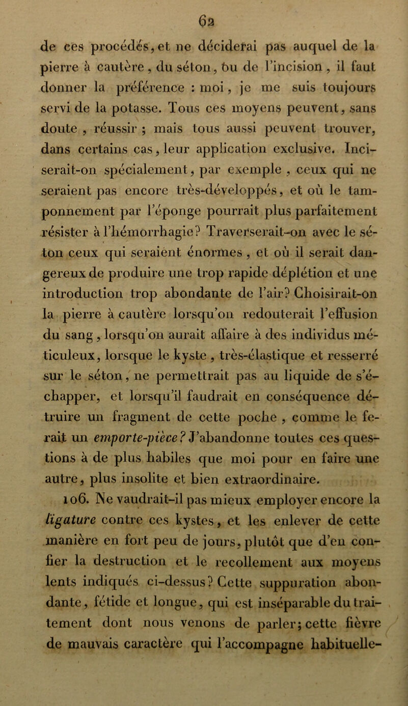 de ces procèdes,et ne déciderai pas auquel de la pierre à cautère , du séton, 6u de l’incision , il faut donner la préférence : moi, je me suis toujours servi de la potasse. Tous ces moyens peuvent, sans doute , réussir ; mais tous aussi peuvent trouver, dans certains cas, leur application exclusive. Inci- serait-on spécialement, par exemple , ceux qui ne seraient pas encore très-développés, et où le tam- ponnement par l’éponge pourrait plus parfaitement résister à l’hémorrhagie? Traverserait-on avec le sé- ton ceux qui seraient énormes, et où il serait dan- gereux de produire une trop rapide déplétion et une introduction trop abondante de l’air? Choisirait-on la pierre à cautère lorsqu’on redouterait l’effusion du sang , lorsqu’on aurait affaire à des individus mé- ticuleux, lorsque le kyste , très-élastique et resserré sur le séton, ne permettrait pas au liquide de s’é- chapper, et lorsqu’il faudrait en conséquence dé- truire un fragment de cette poche , comme le fe- rait un emporte-pièce? J’abandonne toutes ces ques- tions à de plus habiles que moi pour en faire une autre, plus insolite et bien extraordinaire. 106. Ne vaudrait-il pas mieux employer encore la ligature contre ces kystes, et les enlever de cette manière en fort peu de jours, plutôt que d’en con- fier la destruction et le recollement aux moyens lents indiqués ci-dessus? Cette suppuration abon- dante, fétide et longue, qui est inséparable du trai- tement dont nous venons de parler; cette fièvre de mauvais caractère qui l’accompagne habituelle-