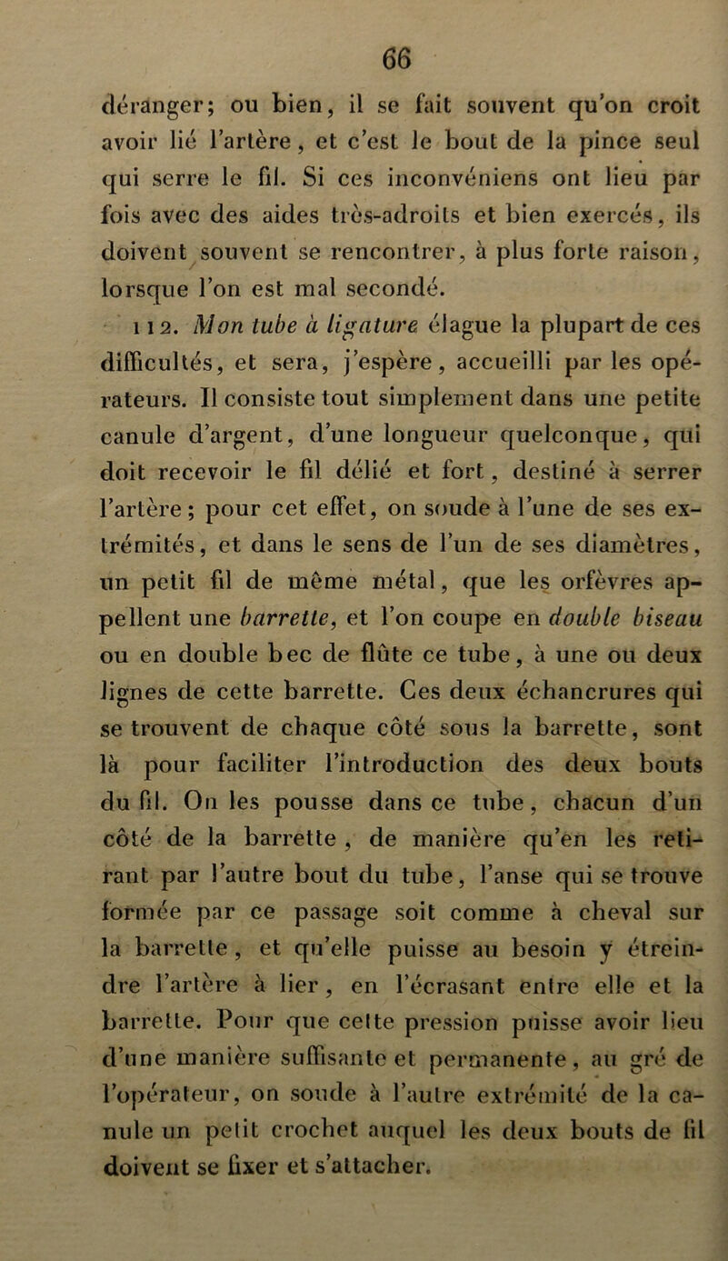 déranger; ou bien, il se fait souvent qu’on croit avoir lié l’artère, et c’est le bout de la pince seul qui serre le fil. Si ces inconvéniens ont lieu par fois avec des aides très-adroits et bien exercés, ils doivent souvent se rencontrer, à plus forte raison, lorsque l’on est mal secondé. 112. Mon tube à ligatura élague la plupart de ces difficultés, et sera, j’espère, accueilli par les opé- rateurs. Il consiste tout simplement dans une petite canule d’argent, d’une longueur quelconque, qui doit recevoir le fil délié et fort, destiné à serrer l’artère ; pour cet effet, on soude à l’une de ses ex- trémités, et dans le sens de l’un de ses diamètres, un petit fil de même métal, que les orfèvres ap- pellent une barrette, et l’on coupe en double biseau ou en double bec de flûte ce tube, à une ou deux lignes de cette barrette. Ces deux échancrures qui se trouvent de chaque côté sous la barrette, sont là pour faciliter l’introduction des deux bouts du fil. On les pousse dans ce tube, chacun d’un côté de la barrette , de manière qu’en les reti- rant par l’autre bout du tube, l’anse qui se trouve formée par ce passage soit comme à cheval sur la barrette , et qu’elle puisse au besoin y étrein- dre l’artère à lier, en l’écrasant entre elle et la barrette. Pour que celte pression puisse avoir lieu d’une manière suffisante et permanente, au gré de l’opérateur, on soude à l’autre extrémité de la ca- nule un petit crochet auquel les deux bouts de fil doivent se fixer et s’attacher.