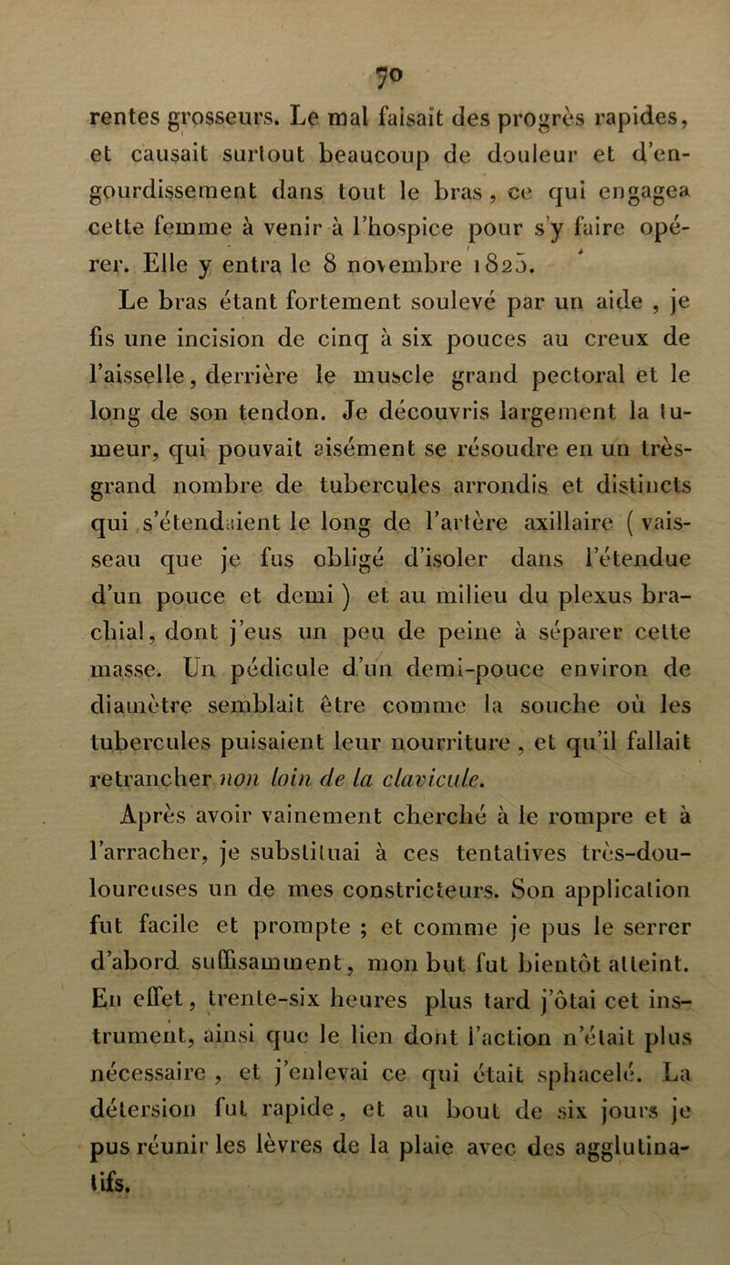 7° rentes grosseurs. Le mal faisait des progrès rapides, et causait surtout beaucoup de douleur et d’en- gourdissement dans tout le bras , ce qui engagea cette femme à venir à l’hospice pour s’y faire opé- rer. Elle y entra le 8 novembre 1820. Le bras étant fortement soulevé par un aide , je fis une incision de cinq à six pouces au creux de l’aisselle, derrière le muscle grand pectoral et le long de son tendon. Je découvris largement la tu- meur, qui pouvait aisément se résoudre en un très- grand nombre de tubercules arrondis et distincts qui s’étendaient le long de l’artère axillaire ( vais- seau que je fus obligé d’isoler dans l’étendue d’un pouce et demi ) et au milieu du plexus bra- chial, dont j’eus un peu de peine à séparer celte masse. Un pédicule d’un demi-pouce environ de diamètre semblait être comme la souche où les tubercules puisaient leur nourriture , et qu’il fallait retrancher non loin de la clavicule. Après avoir vainement cherché à le rompre et à l’arracher, je substituai à ces tentatives très-dou- loureuses un de mes constricteurs. Son application fut facile et prompte ; et comme je pus le serrer d’abord suffisamment, mon but fut bientôt atteint. En effet, trente-six heures plus tard j ôtai cet ins- trument, ainsi que le lien dont l’action n’était plus nécessaire , et j’enlevai ce qui était sphacelé. La détersion fut rapide, et au bout de six jours je pus réunir les lèvres de la plaie avec des agglutina- tifs.