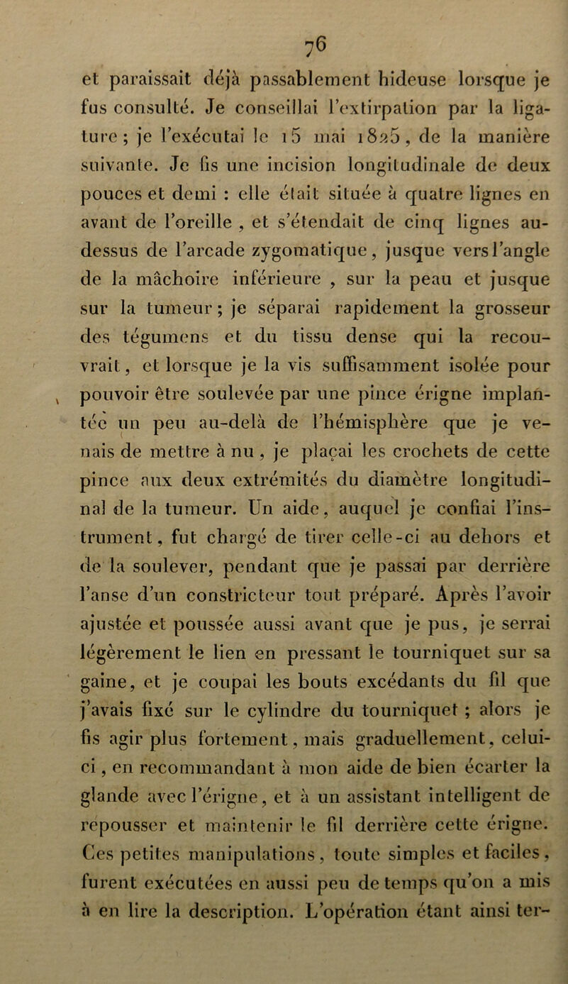 et paraissait déjà passablement hideuse lorsque je fus consulté. Je conseillai l’extirpation par la liga- ture; je l’exécutai le i5 mai 1826, de la manière suivante. Je fis une incision longitudinale de deux pouces et demi : elle était située à quatre lignes en avant de l’oreille , et s’étendait de cinq lignes au- dessus de l’arcade zygomatique, jusque versl’angle de la mâchoire inférieure , sur la peau et jusque sur la tumeur ; je séparai rapidement la grosseur des tégumens et du tissu dense qui la recou- vrait, et lorsque je la vis suffisamment isolée pour v pouvoir être soulevée par une pince érigne implan- tée un peu au-delà de l’hémisphère que je ve- nais de mettre à nu , je plaçai les crochets de cette pince aux deux extrémités du diamètre longitudi- nal de la tumeur. Un aide, auquel je confiai l’ins- trument, fut chargé de tirer celle-ci au dehors et de la soulever, pendant que je passai par derrière l’anse d’un constricteur tout préparé. Après l’avoir ajustée et poussée aussi avant que je pus, je serrai légèrement le lien en pressant le tourniquet sur sa gaine, et je coupai les bouts excédants du fd que j’avais fixé sur le cylindre du tourniquet ; alors je fis agir plus fortement, mais graduellement, celui- ci , en recommandant à mon aide de bien écarter la glande avecl’érigne, et à un assistant intelligent de repousser et maintenir le fil derrière cette érigne. Ces petites manipulations, toute simples et faciles, furent exécutées en aussi peu de temps qu’on a mis à en lire la description. L’opération étant ainsi ter-