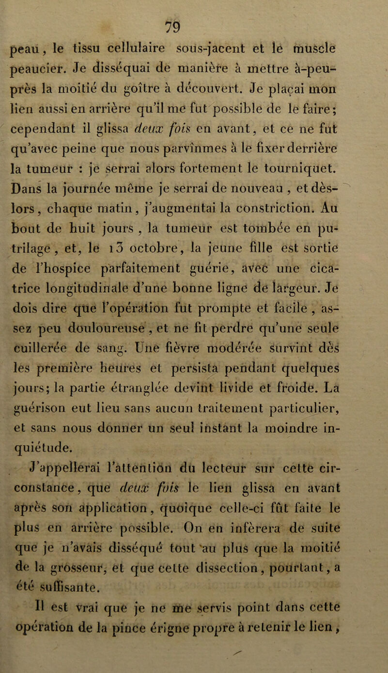 peau, le tissu cellulaire sous-jacent et le muscle peaucier. Je disséquai de manière à mettre à-peu- près la moitié du goitre à découvert. Je plaçai mon lien aussi en arrière qu’il me fut possible de le faire; cependant il glissa deux fois en avant, et ce ne fut qu’avec peine que nous parvînmes à le fixer derrière la tumeur : je serrai alors fortement le tourniquet. Dans la journée même je serrai de nouveau , et dès- lors, chaque matin, j’augmentai la constriction. Au bout de huit jours , la tumeur est tombée en pu- trilage , et, le i5 octobre, la jeune fille est sortie de l’hospice parfaitement guérie, avec une cica- trice longitudinale d’une bonne ligne de largeur. Je dois dire que l’opération fut prompte et facile , as- sez peu douloureuse , et ne fit perdre qu’une seule cuillerée de sang. Une fièvre modérée survint dès les première heures et persista pendant quelques jours; la partie étranglée devint livide et froide. La guérison eut lieu sans aucun traitement particulier, et sans nous donner un seul instant la moindre in- quiétude. J’appellerai l’attention du lecteur sur cette cir- constance , que deux fois le lien glissa en avant après son application, quoique celle-ci fût faite le plus en arrière possible. On en inférera de suite que je n’avais disséqué tout au plus que la moitié de la grosseur, et que cette dissection, pourtant, a été suffisante. U est vrai que je ne me servis point dans cette opération de la pince érigne propre à relenir le lien ,