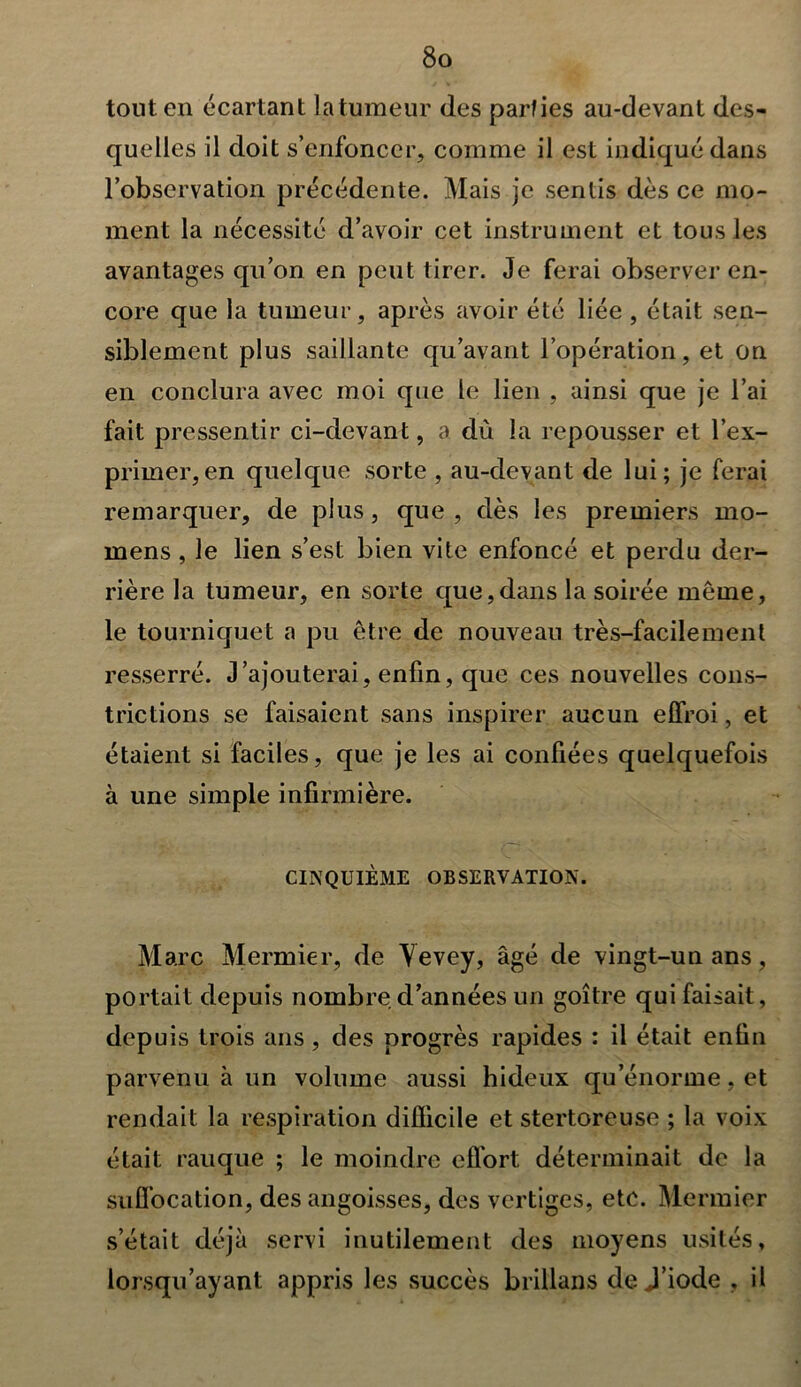 tout en écartant latumeur des parfies au-devant des- quelles il doit s’enfoncer, comme il est indiqué dans l’observation précédente. Mais je sentis dès ce mo- ment la nécessité d’avoir cet instrument et tous les avantages qu’on en peut tirer. Je ferai observer en- core que la tumeur, après avoir été liée , était sen- siblement plus saillante qu’avant l’opération, et on en conclura avec moi que le lien , ainsi que je l’ai fait pressentir ci-devant, a dù la repousser et l’ex- primer, en quelque sorte , au-devant de lui; je ferai remarquer, de plus, que, dès les premiers mo- mens, le lien s’est bien vite enfoncé et perdu der- rière la tumeur, en sorte que,dans la soirée même, le tourniquet a pu être de nouveau très-facilement resserré. J’ajouterai, enfin, que ces nouvelles cons- trictions se faisaient sans inspirer aucun elfroi, et étaient si faciles, que je les ai confiées quelquefois à une simple infirmière. CINQUIÈME OBSERVATION. Marc Mermier, de Vevey, âgé de vingt-un ans, portait depuis nombre d’années un goitre qui faisait, depuis trois ans, des progrès rapides : il était enfin parvenu à un volume aussi hideux qu’énorme, et rendait la respiration difficile et stertoreuse ; la voix était rauque ; le moindre effort; déterminait de la suffocation, des angoisses, des vertiges, etc. Mermier s’était déjà servi inutilement des moyens usités, lorsqu’ayant appris les succès brillans de J’iode , il