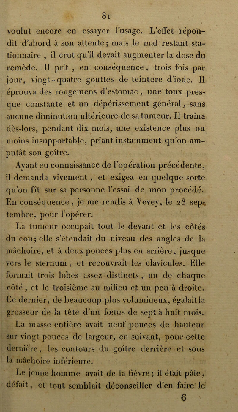 voulut encore en essayer l’usage. L’effet répon- dit d’abord à son attente ; mais le mal restant sta- tionnaire , il crut qu’il devait augmenter la dose du remède. 11 prit , en conséquence, trois fois par jour, vingt-quatre gouttes de teinture d’iode. Il éprouva des rongemens d’estomac, une toux pres- que constante et un dépérissement générale sans aucune diminution ultérieure de sa tumeur. Il traîna dès-lors, pendant dix mois, une existence plus ou moins insupportable, priant instamment qu’on am- putât son goitre. Ayant eu connaissance de l’opération précédente, il demanda vivement , et exigea en quelque sorte qu’on fît sur sa personne l’essai de mon procédé. En conséquence , je me rendis à Yevey, le 28 sep?; tembre, pour l’opérer. La tumeur occupait tout le devant et les côtés du cou; elle s’étendait du niveau des angles de la mâchoire, et à deux pouces plus en arrière, jusque vers le sternum , et recouvrait les clavicules. Elle formait trois lobes assez distinctsun de chaque côté , et le troisième au milieu et un peu cà droite. Ce dernier, de beaucoup plus volumineux, égalait la grosseur de la tête d’un fœtus de sept à huit mois. La masse entière avait neuf pouces de hauteur sur vingt pouces de largeur, en suivant, pour cette de riiière, les contours du goitre derrière et sous la mâchoire inférieure. Le jeune homme avait de la fièvre; il était pâle, défait, et tout semblait déconseiller d’en faire le 6