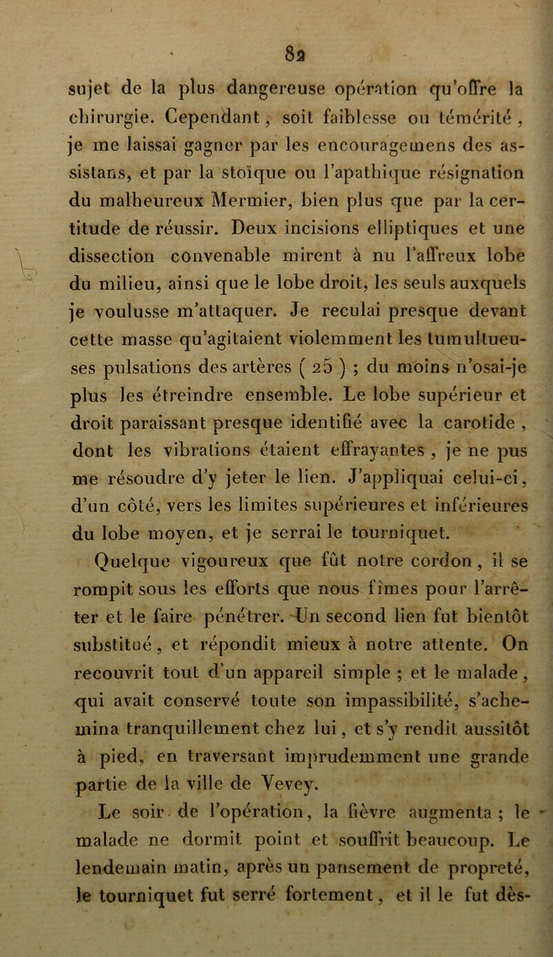 8a sujet de la plus dangereuse opération qu’offre la chirurgie. Cependant, soit faiblesse ou témérité , je me laissai gagner par les encouragemens des as- sistons, et par la stoïque ou l’apathique résignation du malheureux Mermier, bien plus que par la cer- titude de réussir. Deux incisions elliptiques et une dissection convenable mirent à nu l’affreux lobe du milieu, ainsi que le lobe droit, les seuls auxquels je voulusse m’attaquer. Je reculai presque devant cette masse qu’agitaient violemment les tumultueu- ses pulsations des artères ( 26 ) ; du moins n’osai-je plus les étreindre ensemble. Le lobe supérieur et droit paraissant presque identifié avec la carotide , dont les vibrations étaient effrayantes , je ne pus me résoudre d’y jeter le lien. J’appliquai celui-ci , d’un côté, vers les limites supérieures et inférieures du lobe moyen, et je serrai le tourniquet. Quelque vigoureux que fût noire cordon, il se rompit sous les efforts que nous fîmes pour l’arrê- ter et le faire pénétrer. Un second lien fut bientôt substitué, et répondit mieux à notre attente. On recouvrit tout d’un appareil simple ; et le malade, qui avait conservé tonte son impassibilité, s’ache- mina tranquillement chez lui, et s’y rendit aussitôt à pied, en traversant imprudemment une grande partie de la ville de Vevey. Le soir de l’opération, la fièvre augmenta; le - malade ne dormit point et souffrit beaucoup. Le lendemain matin, après un pansement de propreté, le tourniquet fut serré fortement, et il le fut dès-