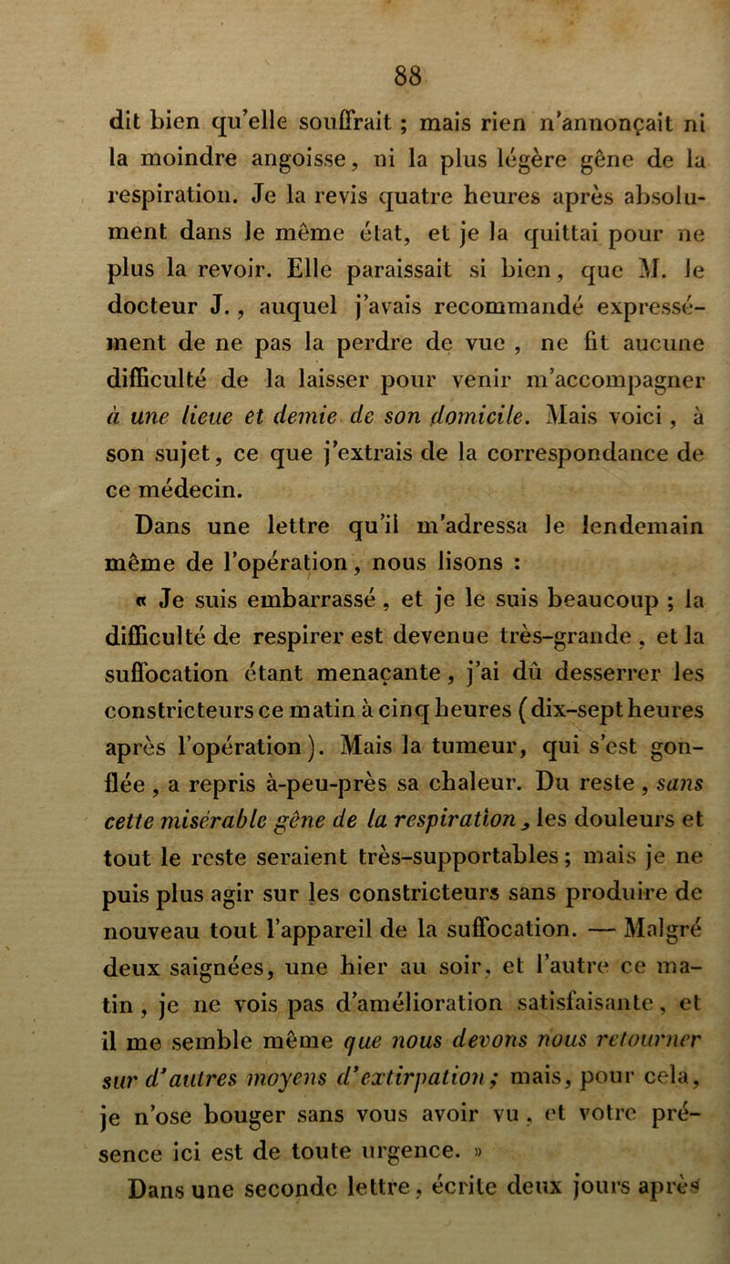 dit bien qu’elle souffrait ; mais rien n’annonçait ni la moindre angoisse, ni la plus légère gêne de la respiration. Je la revis quatre heures après absolu- ment dans le même état, et je la quittai pour ne plus la revoir. Elle paraissait si bien, que M. le docteur J., auquel j’avais recommandé expressé- ment de ne pas la perdre de vue , ne fit aucune difficulté de la laisser pour venir m’accompagner à une lieue et demie de son domicile. Mais voici, à son sujet, ce que j’extrais de la correspondance de ce médecin. Dans une lettre qu’il m’adressa le lendemain même de l’opération, nous lisons : « Je suis embarrassé, et je le suis beaucoup ; la difficulté de respirer est devenue très-grande , et la suffocation étant menaçante, j’ai dû desserrer les constricteurs ce matin à cinq heures ( dix-sept heures après l’opération). Mais la tumeur, qui s’est gon- flée , a repris à-peu-près sa chaleur. Du reste , sam cette misérable gêne de la respiration ^ les douleurs et tout le reste seraient très-supportables; mais je ne puis plus agir sur les constricteurs sans produire de nouveau tout l’appareil de la suffocation. — Malgré deux saignées, une hier au soir, et l’autre ce ma- tin , je ne vois pas d’amélioration satisfaisante, et il me semble même que nous devons nous retourner sur d’autres moyens d*extirpation; mais, pour cela, je n’ose bouger sans vous avoir vu . et votre pré- sence ici est de toute urgence. » Dans une seconde lettre, écrite deux jours après