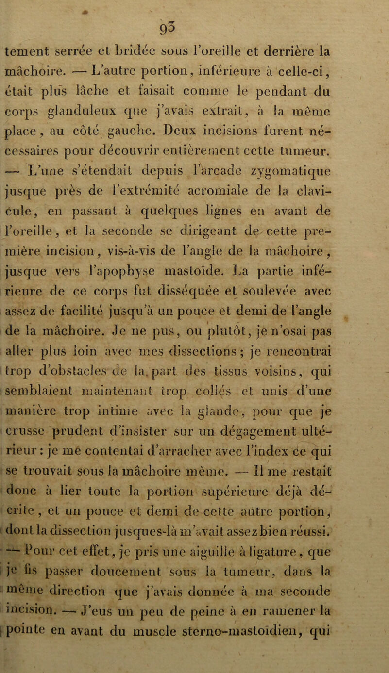 mâchoire. —L autre portion, inférieure à celle-ci, était plus lâche et faisait comme le pendant du corps glanduleux cpte j’avais extrait, à la même place, au côté gauche. Deux incisions furent né- cessaires pour découvrir entièrement cette tumeur. — L’une s’étendait depuis l’arcade zygomatique jusque près de l’extrémité acromiale de la clavi- cule, en passant à quelques lignes en avant de l’oreille, et la seconde se dirigeant de cette pre- mière incision, vis-à-vis de l’angle de la mâchoire, jusque vers l’apophyse masloïde. La partie infé- rieure de ce corps fut disséquée et soulevée avec assez de facilité jusqu’à un pouce et demi de l’angle de la mâchoire. Je ne pus, ou plutôt, je n’osai pas aller plus loin avec mes dissections ; je rencontrai trop d’obstacles de la. part des tissus voisins, qui semblaient maintenant trop collés et unis d’une manière trop intime avec la glande, pour que je crusse prudent d’insister sur un dégagement ulté- rieur : je me contentai d’arracher avec l’index ce qui se trouvait sous la mâchoire même. — 11 me restait donc à lier toute la portion supérieure déjà dé- crite , et un pouce et demi de cel te autre portion * dont la dissection jusques-là m’avait assez bien réussi. — Pour cet effet, je pris une aiguille à ligature, que je lis passer doucement sous la tumeur, dans la tnême direction que j’avais donnée à ma seconde • • • incision. — J’eus un peu de peine à en ramener la pointe en avant du muscle sterno-mastoïdien, qui