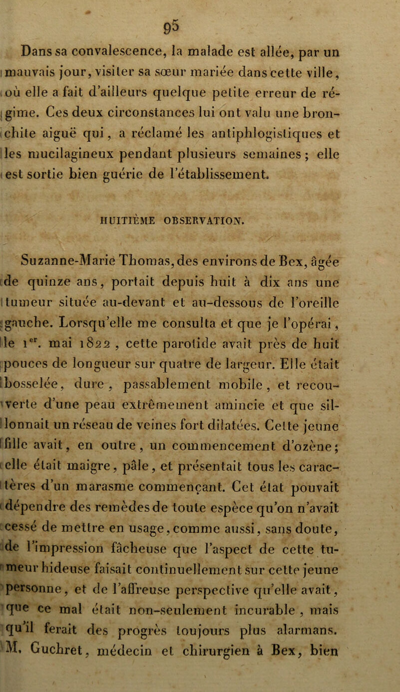 Dans sa convalescence, la malade est allée, par un mauvais jour, visiter sa sœur mariée dans cette ville, où elle a fait d’ailleurs quelque petite erreur de ré- gime. Ces deux circonstances lui ont valu une bron- chite aiguë qui, a réclamé les antiphlogistiques et les mucilagineux pendant plusieurs semaines ; elle est sortie bien guérie de l’établissement. HUITIÈME OBSERVATION. Suzanne-Marie Thomas, des environs de Bex, âgée de quinze ans, portait depuis huit à dix ans une tumeur située au-devant et au-dessous de l’oreille gauche. Lorsqu’elle me consulta et que je l’opérai, Ile 1er. mai 1822 , cette parotide avait près de huit pouces de longueur sur quatre de largeur. Elle était Ibosselée, dure, passablement mobile, et recou- verte d’une peau extrêmement amincie et que sil- I lonnait un réseau de veines fort dilatées. Cette jeune ifille avait, en outre, un commencement d’ozène; 1 elle était maigre, pâle, et présentait tous les carac- tères d’un marasme commençant. Cet état pouvait ■ dépendre des remèdes de toute espèce qu’on n’avait cessé de mettre en usage, comme aussi, sans doute, de l’impression fâcheuse que l’aspect de cette tn- : meur hideuse faisait continuellement sur cette jeune personne, et de l’affreuse perspective qu’elle avait, que ce mal était non-seulement incurable, mais qu il ferait des progrès toujours plus alarinans. 'M, Guchret, médecin et chirurgien à Bex, bien