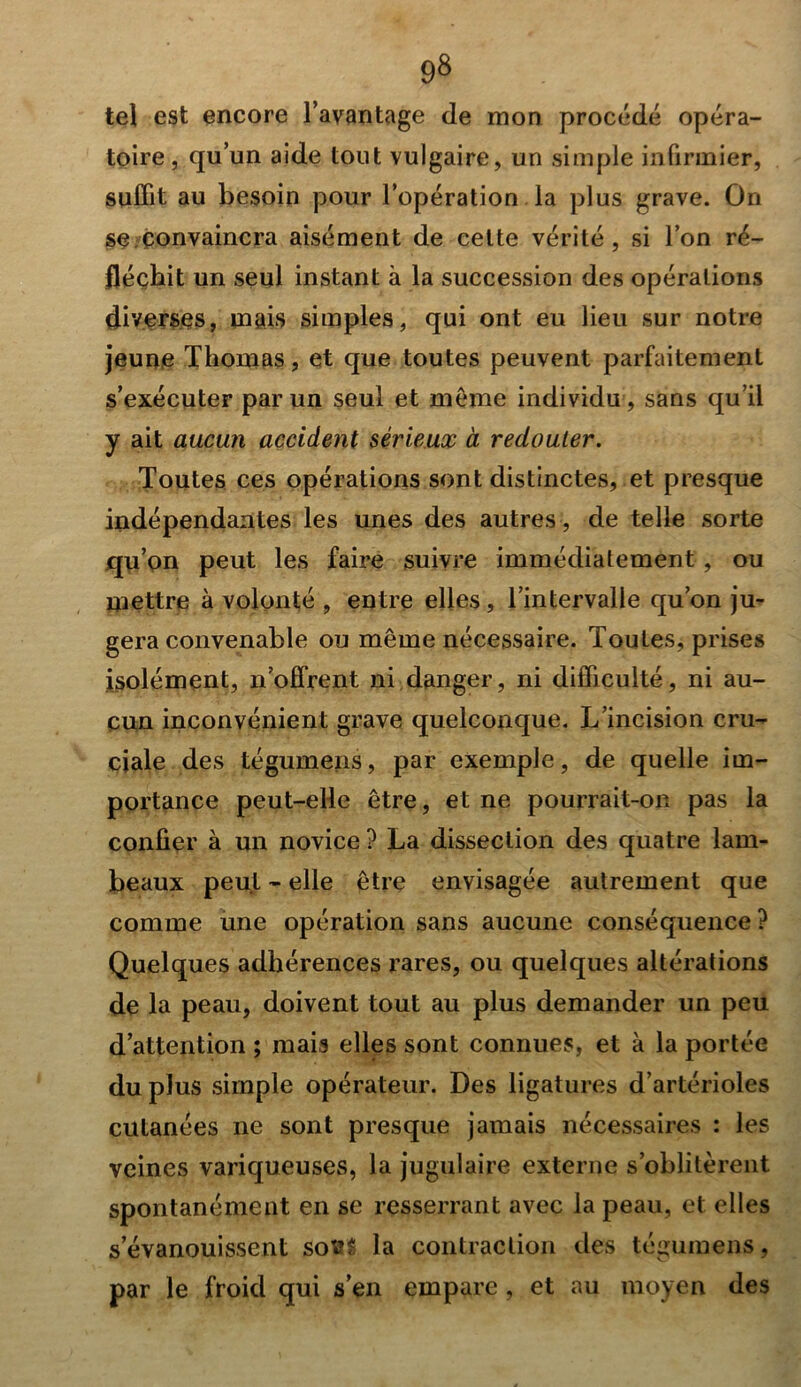 tel est encore l’avantage de mon procédé opéra- toire, qu’un aide tout vulgaire, un simple infirmier, suffit au besoin pour l’opération la plus grave. On se convaincra aisément de cette vérité, si l’on ré- fléchit un seul instant à la succession des opérations diverses, mais simples, qui ont eu lieu sur notre jeune Thomas, et que toutes peuvent parfaitement s’exécuter par un seul et même individu, sans qu’il y ait aucun accident sérieux à redouter. Toutes ces opérations sont distinctes, et presque indépendantes les unes des autres, de telle sorte qu’on peut les faire suivre immédiatement, ou mettre à volonté , entre elles, l’intervalle qu’on ju- gera convenable ou même nécessaire. Toutes, prises isolément, n’offrent ni danger, ni difficulté, ni au- cun inconvénient grave quelconque. L’incision cru- ciale des tégumeiis, par exemple, de quelle im- portance peut-elle être, et ne pourrait-on pas la confier à un novice ? La dissection des quatre lam- beaux peut - elle être envisagée autrement que comme une opération sans aucune conséquence ? Quelques adhérences rares, ou quelques altérations de la peau, doivent tout au plus demander un peu d’attention ; mais elles sont connues, et à la portée du plus simple opérateur. Des ligatures d’artérioles cutanées ne sont presque jamais nécessaires : les veines variqueuses, la jugulaire externe s’oblitèrent spontanément en se resserrant avec la peau, et elles s’évanouissent sofcS la contraction des tégumens, par le froid qui s’en empare , et au moyen des