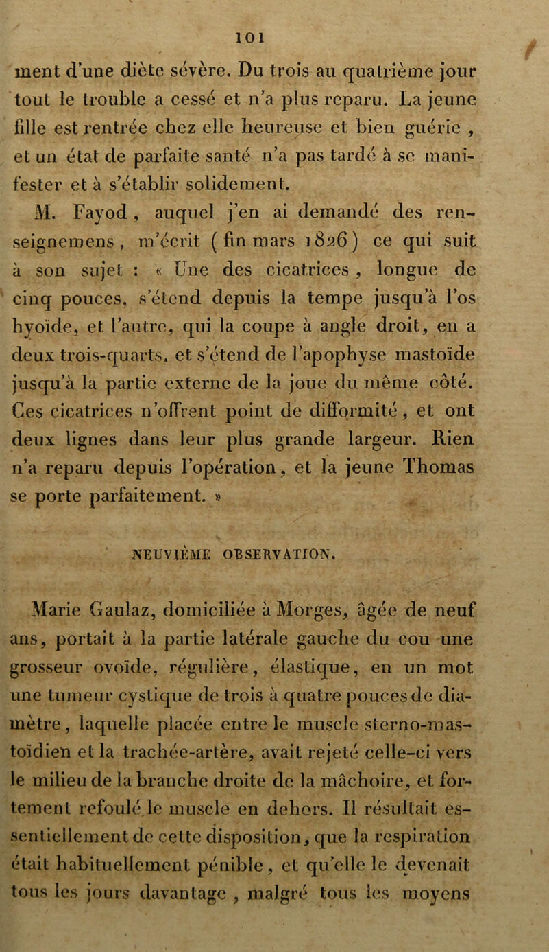 ment d une diète sévère. Du trois au quatrième jour tout le trouble a cessé et n’a plus reparu. La jeune fille est rentrée chez elle heureuse et bien guérie , et un état de parfaite santé n’a pas tardé à se mani- fester et à s’établir solidement. M. Fayod, auquel j’en ai demandé des ren- seignemens , m’écrit ( fin mars 1826) ce qui suit à son sujet : « Une des cicatrices , longue de cinq pouces, s’étend depuis la tempe jusqu a l’os hyoïde, et l’autre, qui la coupe à angle droit, en a deux trois-quarts, et s’étend de l’apopbyse mastoïde jusqu’à la partie externe de la joue du même côté. Ces cicatrices n’olfrent point de difformité, et ont deux lignes dans leur plus grande largeur. Rien n’a reparu depuis l’opération, et la jeune Thomas se porte parfaitement. » NEUVIÈME OBSERVATION. Marie Caulaz, domiciliée à Morges, âgée de neuf ans, portait à la partie latérale gauche du cou une grosseur ovoïde, régulière, élastique, en un mot une tumeur cystique de trois à quatre pouces de dia- mètre, laquelle placée entre le muscle sterno-mas- toïdien et la trachée-artère, avait rejeté celle-ci vers le milieu de la branche droite de la mâchoire, et for- tement refoulé.le muscle en dehors. Il résultait es- sentiellement de cette disposition, que la respiration était habituellement pénible, et qu’elle le devenait tous les jours davantage , malgré tous les moyens