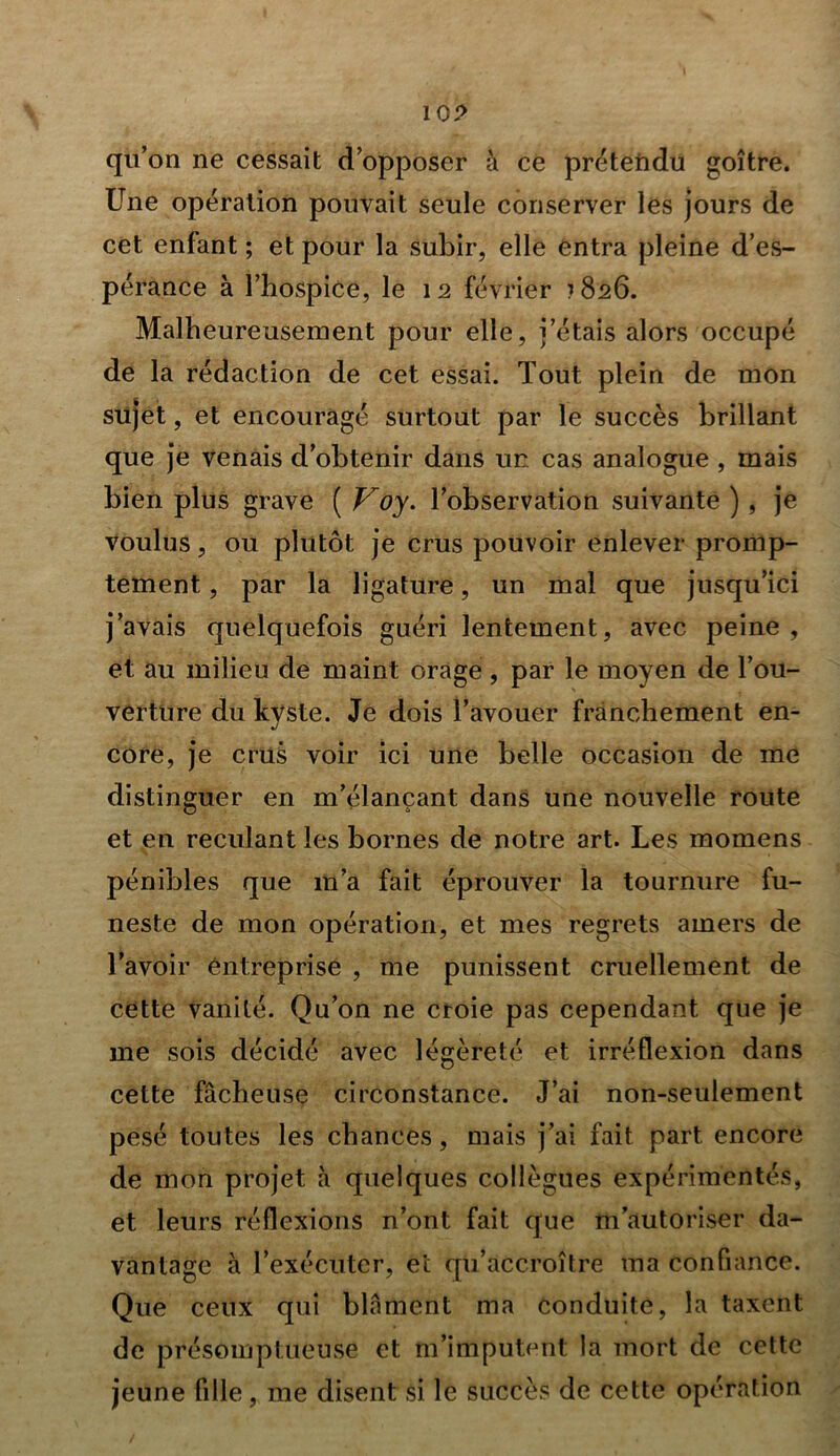 10? qu’on ne cessait d’opposer à ce prétendu goitre. Une opération pouvait seule conserver les jours de cet enfant ; et pour la subir, elle entra pleine d’es- pérance à l’hospice, le 12 février 1826. Malheureusement pour elle, j’étais alors occupé de la rédaction de cet essai. Tout plein de mon sujet, et encouragé surtout par le succès brillant que je venais d’obtenir dans un cas analogue , mais bien plus grave ( Voy. l’observation suivante ), je voulus, ou plutôt je crus pouvoir enlever promp- tement , par la ligature, un mal que jusqu’ici j’avais quelquefois guéri lentement, avec peine, et au milieu de maint orage, par le moyen de l’ou- verture du kvste. Je dois l’avouer franchement en- J core, je crus voir ici une belle occasion de me distinguer en m’élançant dans une nouvelle route et en reculant les bornes de notre art. Les momens pénibles que m’a fait éprouver la tournure fu- neste de mon opération, et mes regrets amers de l’avoir entreprise , me punissent cruellement de cette vanité. Qu’on ne croie pas cependant que je me sois décidé avec légèreté et irréflexion dans cette fâcheuse circonstance. J’ai non-seulement pesé toutes les chances, mais j’ai fait part encore de mon projet à quelques collègues expérimentés, et leurs réflexions n’ont fait que m’autoriser da- vantage à l’exécuter, et qu’accroître ma confiance. Que ceux qui blâment ma conduite, la taxent de présomptueuse et m’imputent la mort de cette jeune fille, me disent si le succès de cette opération