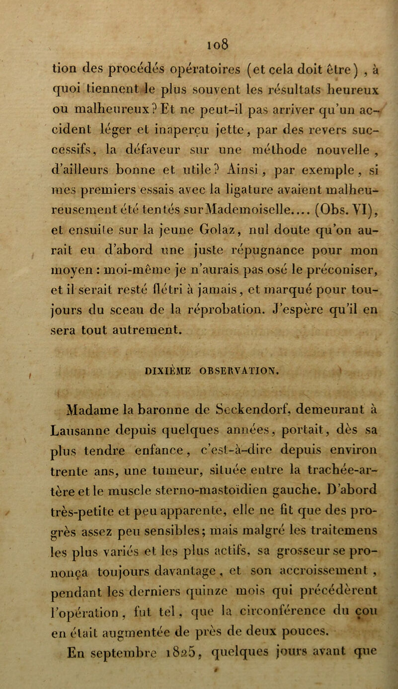 io8 tion des procédés opératoires (et cela doit être) , à quoi tiennent le plus souvent les résultats heureux ou malheureux? Et ne peut-il pas arriver qu’un ac- cident léger et inaperçu jette, par des revers suc- cessifs, la défaveur sur une méthode nouvelle , d’ailleurs bonne et utile? Ainsi, par exemple, si mes premiers essais avec la ligature avaient malheu- reusement été tentés surMademoiselle.... (Obs. VI), et ensuite sur la jeune Golaz, nul doute qu’on au- rait eu d’abord une juste répugnance pour mon moyen : moi-même je n’aurais pas osé le préconiser, et il serait resté flétri à jamais, et marqué pour tou- jours du sceau de la réprobation. J’espère qu’il en sera tout autrement. DIXIÈME OBSERVATION. Madame la baronne de Seckendorf, demeurant à Lausanne depuis quelques années, portait, dès sa plus tendre enfance, c’est-à-dire depuis environ trente ans, une tumeur, située entre la trachée-ar- tère et le muscle sterno-mastoïdien gauche. D’abord très-petite et peu apparente, elle ne lit que des pro- grès assez peu sensibles; mais malgré les traitemens les plus variés et les plus actifs, sa grosseur se pro- nonça toujours davantage , et son accroissement , pendant les derniers quinze mois qui précédèrent l’opération, fut tel, que la circonférence du cou en était augmentée de près de deux pouces. En septembre 1826, quelques jours avant que $