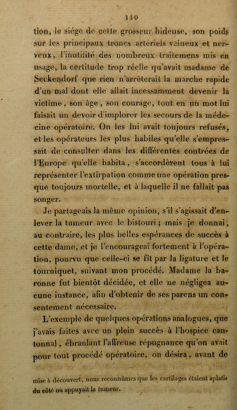 tion, le siège de celte grosseur hideuse, son poids sur les principaux troncs artériels veineux et ner- veux, l’inutilité des nombreux Irai te mens mis en usage, la certitude trop réelle qu’avait madame de Seckendorf que rien n’arrêterait la marche rapide d’un mal dont elle allait incessamment devenir la victime, son âge , son courage, tout en un mot lui faisait un devoir d’implorer les secours de la méde- cine opératoire. On les lui avait toujours refusés, et les opérateurs les plus habiles qu’elle s’empres- sait de consulter dans les différentes contrées de l’Europe qu’elle habita, s’accordèrent tous à lui représenter l’extirpation comme une opération pres- que toujours mortelle, et à laquelle il ne fallait pas songer. Je partageais la même opinion, s’il s’agissait d’en- lever la tumeur avec le bistouri; mais je donnai, au contraire, les plus belles espérances de succès à cette dame, et je l’encourageai fortement à l’opéra- tion, pourvu que celle-ci se fit par la ligature et le tourniquet, suivant mon procédé. Madame la ba- ronne fut bientôt décidée, et elle ne négligea au- cune instance, afin d’obtenir de ses parens un con-r sentement nécessaire. L’exemple de quelques opérations analogues, que j’avais faites avec un plein succès à l’hospice can- tonnai, ébranlant l’affreuse répugnance qu’on avait pour tout procédé opératoire, on désira, avant de mise à découvert, nous reconnûmes que les cartilages étaient aplatis du côté où appuyait la tumeur.