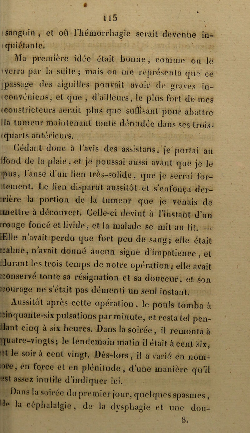 i sanguin, et où l’hémorrhagie serait devenue in- quiétante. Ma première idée était bonne, comme on le verra par la suite; mais on nie représenta que ce passage des aiguilles pouvait avoir de graves in- convénient, et que , d’ailleurs, le plus fort de mes constricteurs serait plus que suffisant pour abattre la tumeur maintenant toute dénudée dans scs trois- quarts an té rie u rè. Cédant donc à l’avis des assistans, je portai au ■fond de la plaie, et je poussai aussi avant que je le pus, l’anse d’un lien très-solide, que je serrai for- tement. Le lien disparut aussitôt et s’enfonça der- nière la portion de la tumeur que je venais de imettre à découvert. Celle-ci devint à l’instant d’un 1 rouge foncé et livide, et la malade se mit au lit. lElle n’avait perdu que fort peu de sang; elle était ccalmCj n avait donne aucun signe d’impatience, et durant les trois temps de notre opération, elle avait conservé toute sa résignation et sa douceur, et son murage ne s’était pas démenti un seul instant. Aussitôt après celle opération, le pouls tomba à .inquante-six pulsations par minute, et resta tel pen- dant cinq à six heures. Dans la soirée, il remonta à quatre-vingts; le lendemain matin il était à cent six, 3t le soîr à cent vingt. Dès-lors, il a varié en nom- bre, en force et en plénitude, d’une manière qu’il ‘st assez inutile d’indiquer ici. Dans la soirée du premier jour, quelques spasmes, !b» la céphalalgie, de la dysphagie et une dou- Sà \