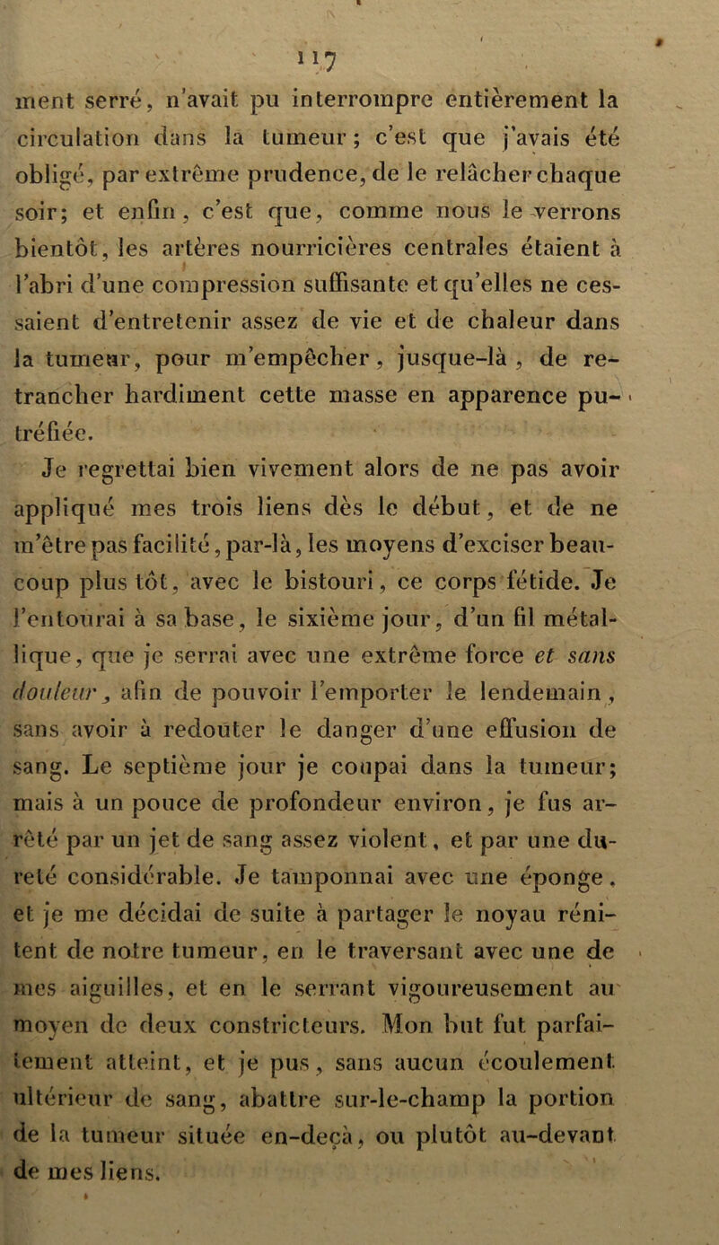 ment serré, n’avait pu interrompre entièrement la circulation dans la tumeur ; c’est que j’avais été obligé, par extrême prudence, de le relâcher chaque soir; et enfin, c’est que, comme nous le verrons bientôt, les artères nourricières centrales étaient à l’abri d’une compression suffisante et qu’elles ne ces- saient d’entretenir assez de vie et de chaleur dans la tumeur, pour m’empêcher, jusque-là, de re- trancher hardiment cette masse en apparence pu- « tréfiée. Je regrettai bien vivement alors de ne pas avoir appliqué mes trois liens dès le début, et de ne m’être pas facilité, par-là, les moyens d’exciser beau- coup plus tôt, avec le bistouri, ce corps fétide. Je l’entourai à sa base, le sixième jour, d’un fil métal- lique, que je serrai avec une extrême force et sans douleur y afin de pouvoir l’emporter le lendemain , sans avoir à redouter le danger d’une effusion de sang. Le septième jour je coupai dans la tumeur; mais à un pouce de profondeur environ, je fus ar- rêté par un jet de sang assez violent, et par une du- reté considérable. Je tamponnai avec une éponge, et je me décidai de suite à partager le noyau réni- tent de notre tumeur, en le traversant avec une de mes aiguilles, et en le serrant vigoureusement au moyen de deux constricteurs. Mon but fut parfai- tement atteint, et je pus, sans aucun écoulement ultérieur de sang, abattre sur-le-champ la portion de la tumeur située en-deçà, ou plutôt au-devant de mes liens.