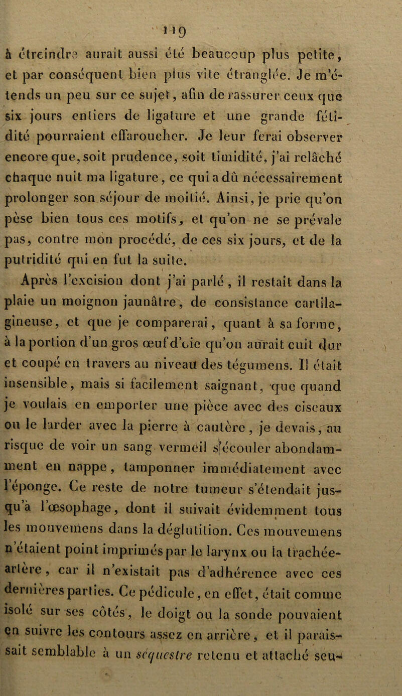 ”9 à étreindra aurait aussi été beaucoup plus petite, et par conséquent bien plus vite étranglée. Je m’é- tends un peu sur ce sujet, afin de rassurer ceux que six jours entiers de ligature et une grande féti- dité pourraient effaroucher. Je leur ferai observer encore que, soit prudence, soit timidité, j’ai relâché chaque nuit ma ligature, ce qui a dû nécessairement prolonger son séjour de moitié. Ainsi, je prie qu’on pèse bien tous ces motifs, et qu’on ne se prévale pas, contre mon procédé, de ces six jours, et de la putridité qui en fut la suite. Après l’excision dont j’ai parlé , il restait dans la plaie un moignon jaunâtre, de consistance cartila- gineuse, et que je comparerai, quant à sa forme, à la portion d’un gros œuf d’oie qu’on aurait cuit dur et coupé en travers au niveau des tégumens. I! était insensible, mais si facilement saignant, que quand je voulais en emporter une pièce avec des ciseaux ou le larder avec la pierre à cautère, je devais, au risque de voir un sang vermeil sj’éconler abondam- ment en nappe, tamponner immédiatement avec 1 épongé. Ce reste de notre tumeur s’étendait jus- qu a 1 œsophage, dont il suivait évidemment tous les mouveniens dans la déglutition. Ces mouvemens n étaient point imprimés par le larynx ou la trachée- arlère , car il n existait pas d’adhérence avec ces dernières parties. Ce pédicule, en effet, était comme isolé sur ses côtés , le doigt ou la sonde pouvaient en suivre les contours assez en arrière, et il parais- sait semblable à un séquestre retenu et attaché scu-^
