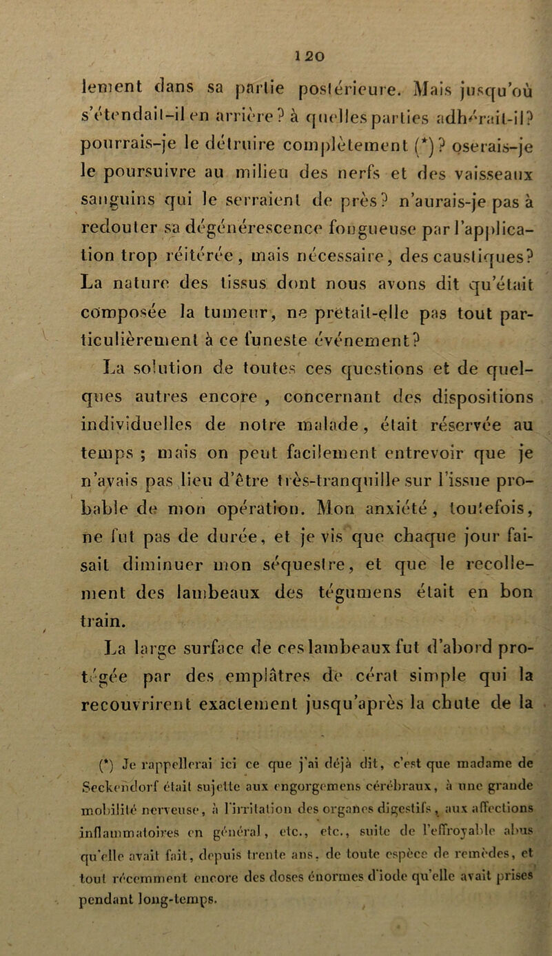 / lement dans sa partie postérieure. Mais jusqu’où s’étendait-il en arrière? à quelles parties adhérait-il? pourrais-je le détruire complètement (*)? oserais-je le poursuivre au milieu des nerfs et des vaisseaux sanguins qui le serraient de près? n’aurais-je pas à redouter sa dégénérescence fongueuse par l’applica- tion trop réitérée, mais nécessaire, des caustiques? La nature des tissus dont nous avons dit qu’était composée la tumeur, ne pretait-elle pas tout par- ticulièrement à ce funeste événement? La solution de toutes ces questions et de quel- ques autres encore , concernant des dispositions individuelles de notre malade, était réservée au temps ; mais on peut facilement entrevoir que je n’avais pas lieu d’ètre très-tranquille sur l’issue pro- bable de mon opération. Mon anxiété, toutefois, ne fut pas de durée, et je vis que chaque jour fai- sait diminuer mon séquestre, et que le recolle- ment des lambeaux des tégumens était en bon train. La large surface de ces lambeaux fut d’abord pro- tégée par des emplâtres de cérat simple qui la recouvrirent exactement jusqu’après la chute de la (*) Je rappellerai ici ce que j'ai déjà dit, c’est que madame de Seckeùdorf était sujette aux engorgemens cérébraux, à une grande mobilité nerveuse, à I mitation des organes digestifs , aux affections inflammatoires en général, etc., etc., suite de l’effroyable abus qu'elle avait fait, depuis trente ans, de toute espèce de remèdes, et tout récemment encore des doses énormes d iode qu’elle avait prises pendant long-temps.