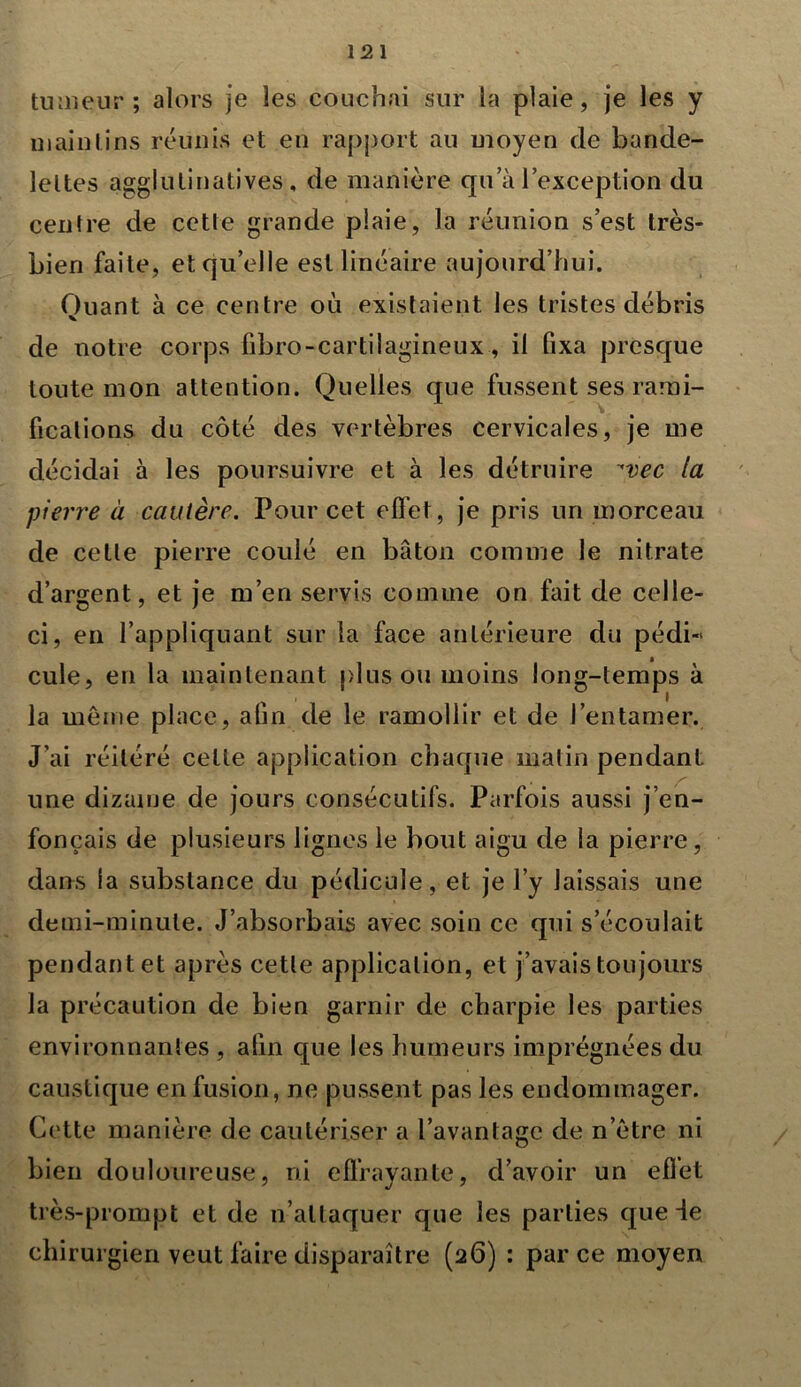 tumeur; alors je les couchai sur la plaie, je les y maintins réunis et en rapport au moyen de bande- lettes agglutinatives, de manière qu a l’exception du centre de cette grande plaie, la réunion s est très- bien faite, et qu’elle est linéaire aujourd’hui. Quant à ce centre où existaient les tristes débris de notre corps fibro-cartiiagineux, il fixa presque toute mon attention. Quelles que fussent ses rami- fications du côté des vertèbres cervicales, je me décidai à les poursuivre et à les détruire ^vec la pierre à cautère. Pour cet effet, je pris un morceau de celle pierre coulé en bâton comme le nitrate d’argent, et je m’en servis comme on fait de celle- ci, en l’appliquant sur la face antérieure du pédi« cule, en la maintenant plus ou moins long-temps à la même place, afin de le ramollir et de l’entamer. J’ai réitéré cette application chaque malin pendant une dizaine de jours consécutifs. Parfois aussi j’en- fonçais de plusieurs lignes le bout aigu de la pierre, dans la substance du pédicule, et je l’y laissais une demi-minute. J’absorbais avec soin ce qui s’écoulait pendant et après cette application, et j’avais toujours la précaution de bien garnir de charpie les parties environnantes , afin que les humeurs imprégnées du caustique en fusion, ne pussent pas les endommager. Cette manière de cautériser a l’avantage de n ôtre ni bien douloureuse, ni effrayante, d’avoir un effet très-prompt et de n’attaquer que les parties que 4e chirurgien veut faire disparaître (26) : parce moyen